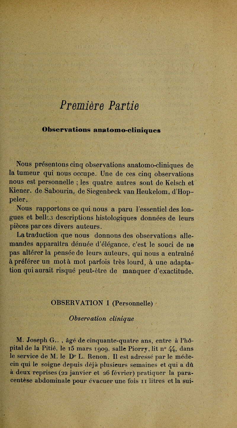 Première Partie Observations anatomo-cliniques Nous présentons cinq observations anatomo-cliniques de la tumeur qui nous occupe. Une de ces cinq observations nous est personnelle ; les quatre autres sont de Kelsch et Kiener, de Sabourin, de Siegenbeck van Heukelom, d’Hop- peler. Nous rapportons ce qui nous a paru l’essentiel des lon¬ gues et belles descriptions histologiques données de leurs pièces par ces divers auteurs. La traduction que nous donnons des observations alle¬ mandes apparaîtra dénuée d’élégance, c’est le souci de ne pas altérer la pensée de leurs auteurs, qui nous a entraîné à préférer un mot à mot parfois très lourd, à une adapta¬ tion qui aurait risqué peut-être de manquer d’exactitude. OBSERVATION I (Personnelle) ' Observation clinique M. Joseph G.. , âgé de cinquante-quatre ans, entre à Phô- pitalde la Pitié, le i5 mars 1909, salle Piorry, lit n° 44» dans le service de M. le Dr L. Renon. Il est adressé par le méde¬ cin qui le soigne depuis déjà plusieurs semaines et qui a dû à deux reprises (22 janvier et 26 février) pratiquer la para¬ centèse abdominale pour évacuer une fois 11 litres et la sui-