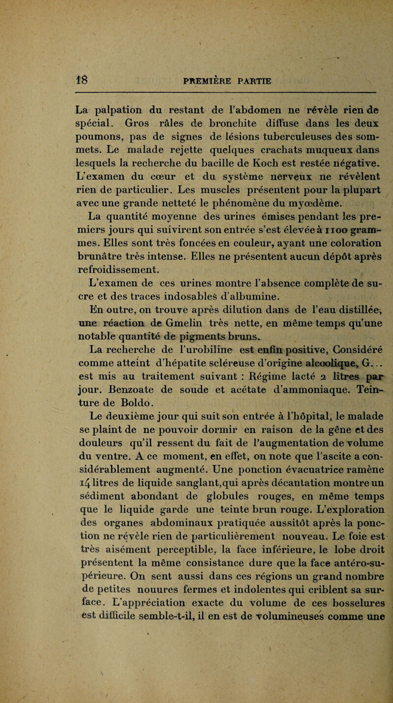 La palpation du restant de T abdomen ne révèle rien de spécial. Gros râles de bronchite diffuse dans les deux poumons, pas de signes de lésions tuberculeuses des som¬ mets. Le malade rejette quelques crachats muqueux dans lesquels la recherche du bacille de Koch est restée négative. L’examen du cœur et du système nerveux ne révèlent rien de particulier. Les muscles présentent pour la plupart avec une grande netteté le phénomène du myœdème. La quantité moyenne des urines émises pendant les pre¬ miers jours qui suivirent son entrée s’est élevée à noo gram¬ mes. Elles sont très foncées en couleur, ayant une coloration brunâtre très intense. Elles ne présentent aucun dépôt après refroidissement. L’examen de ces urines montre l’absence complète de su¬ cre et des traces indosables d’albumine. En outre, on trouve après dilution dans de l’eau distillée; une réaction de Gmelin très nette, en même temps qu’une notable quantité de pigments bruns. La recherche de l’urobiline est enfin positive, Considéré » comme atteint d’hépatite scléreuse d’origine alcoolique, G... est mis au traitement suivant : Régime lacté 2 litres par jour. Benzoate de soude et acétate d’ammoniaque. Tein¬ ture de Boldo. Le deuxième jour qui suit son entrée à l’hôpital, le malade se plaint de ne pouvoir dormir en raison de la gêne et des douleurs qu’il ressent du fait de l’augmentation de volume du ventre. A ce moment, en effet, on note que l’ascite a con¬ sidérablement augmenté. Une ponction évacuatrice ramène 14 litres de liquide sanglant,qui après décantation montre un sédiment abondant de globules rouges, en même temps que le liquide garde une teinte brun rouge. L’exploration des organes abdominaux pratiquée aussitôt après la ponc¬ tion ne révèle rien de particulièrement nouveau. Le foie est très aisément perceptible, la face inférieure, le lobe droit présentent la même consistance dure que la face antéro-su¬ périeure. On sent aussi dans ces régions un grand nombre de petites nouures fermes et indolentes qui criblent sa sur¬ face. L’appréciation exacte du volume de ces bosselures est difficile semble-t-il, il en est de volumineuses comme une