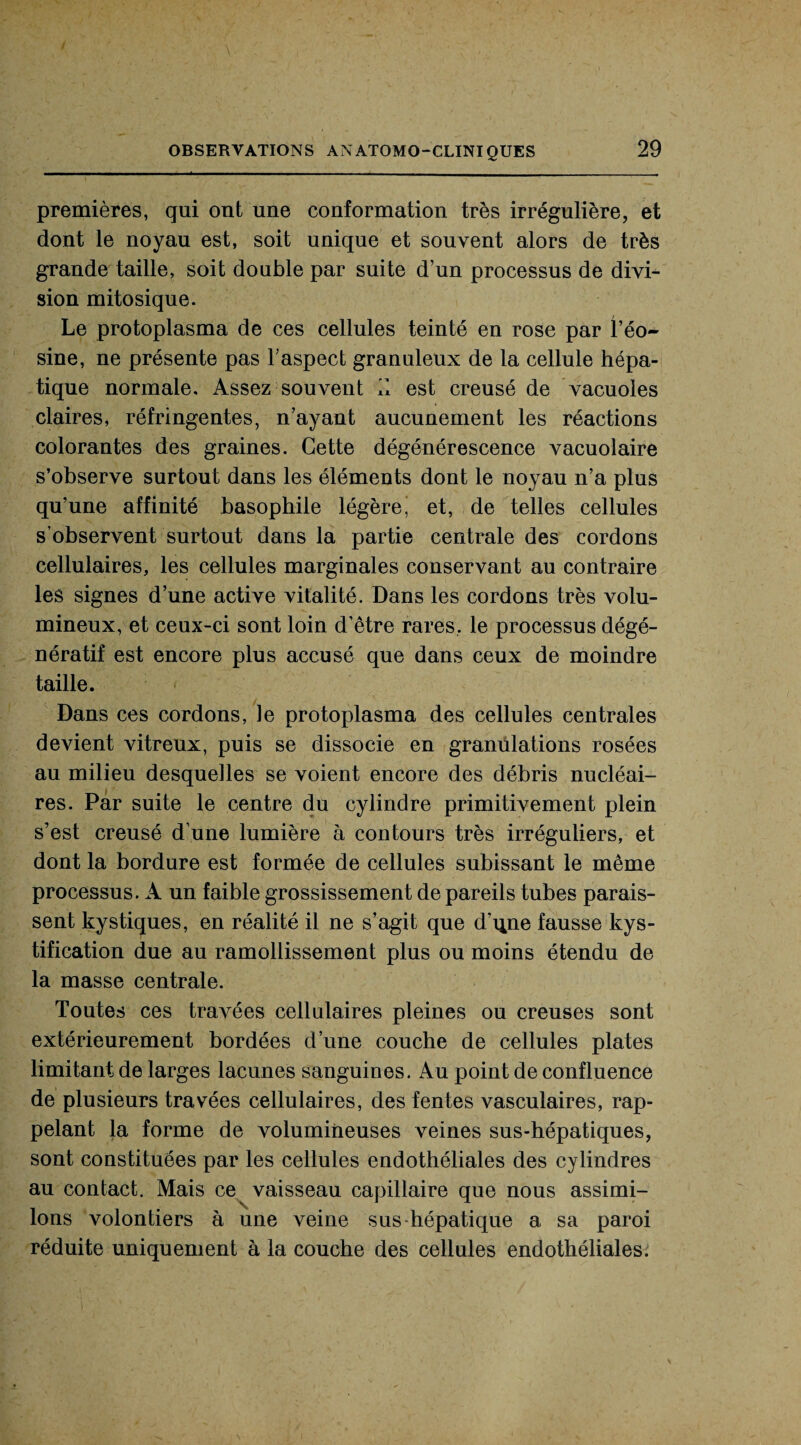 premières, qui ont une conformation très irrégulière, et dont le noyau est, soit unique et souvent alors de très grande taille, soit double par suite d’un processus de divi¬ sion mitosique. Le protoplasma de ces cellules teinté en rose par l’éo¬ sine, ne présente pas l’aspect granuleux de la cellule hépa¬ tique normale. Assez souvent il est creusé de vacuoles claires, réfringentes, n’ayant aucunement les réactions colorantes des graines. Cette dégénérescence vacuolaire s’observe surtout dans les éléments dont le noyau n’a plus qu’une affinité basophile légère’ et, de telles cellules s’observent surtout dans la partie centrale des cordons cellulaires, les cellules marginales conservant au contraire les signes d’une active vitalité. Dans les cordons très volu¬ mineux, et ceux-ci sont loin d’être rares, le processus dégé¬ nératif est encore plus accusé que dans ceux de moindre taille. Dans ces cordons, le protoplasma des cellules centrales devient vitreux, puis se dissocie en granulations rosées au milieu desquelles se voient encore des débris nucléai¬ res. Par suite le centre du cylindre primitivement plein s’est creusé d’une lumière à contours très irréguliers, et dont la bordure est formée de cellules subissant le même processus. A un faible grossissement de pareils tubes parais¬ sent kystiques, en réalité il ne s’agit que d'qne fausse kys- tification due au ramollissement plus ou moins étendu de la masse centrale. Toutes ces travées cellulaires pleines ou creuses sont extérieurement bordées d’une couche de cellules plates limitant de larges lacunes sanguines. Au point de confluence de plusieurs travées cellulaires, des fentes vasculaires, rap¬ pelant la forme de volumineuses veines sus-hépatiques, sont constituées par les cellules endothéliales des cylindres au contact. Mais ce vaisseau capillaire que nous assimi¬ lons volontiers à une veine sus hépatique a sa paroi réduite uniquement à la couche des cellules endothéliales.