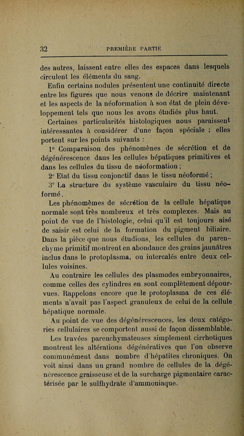 des autres, laissent entre elles des espaces dans lesquels circulent les éléments du sang. Enfin certains nodules présentent une continuité directe entre les figurés que nous venons de décrire maintenant et les aspects de la néoformation à son état de plein déve¬ loppement tels que nous les avons étudiés plus haut. Certaines particularités histologiques nous paraissent intéressantes à considérer d’une façon spéciale ; elles portent sur les points suivants : 1° Comparaison des phénomènes de sécrétion et de dégénérescence dans les cellules hépatiques primitives et dans les cellules du tissu de néoformation ; 2° Etat du tissu conjonctif dans le tissu néoformé ; 3° La structure du système vasculaire du tissu néo¬ formé. Les phénomèmes de sécrétion de la cellule hépatique normale sont très nombreux et très complexes. Mais au point de vue de l’histologie, celui qu’il est toujours aisé de saisir est celui de la formation du pigment biliaire. Dans la pièce que nous étudions, les cellules du paren¬ chyme primitif montrent en abondance des grains jaunâtres inclus dans le protoplasma, ou intercalés entre deux cel¬ lules voisines. Au contraire les cellules des plasmodes embryonnaires, comme celles des cylindres en sont complètement dépour¬ vues. Rappelons encore que le protoplasma de ces élé¬ ments n’avait pas l’aspect granuleux de celui de la cellule hépatique normale. Au point de vue des dégénérescences, les deux catégo¬ ries cellulaires se comportent aussi de façon dissemblable. Les travées parenchymateuses simplement cirrhotiques montrent les altérations dégénératives que l’on observe communément dans nombre d hépatites chroniques. On voit ainsi dans un grand nombre de cellules de la dégé¬ nérescence graisseuse et de la surcharge pigmentaire carac¬ térisée par le sulfhydrate d’ammoniaque.