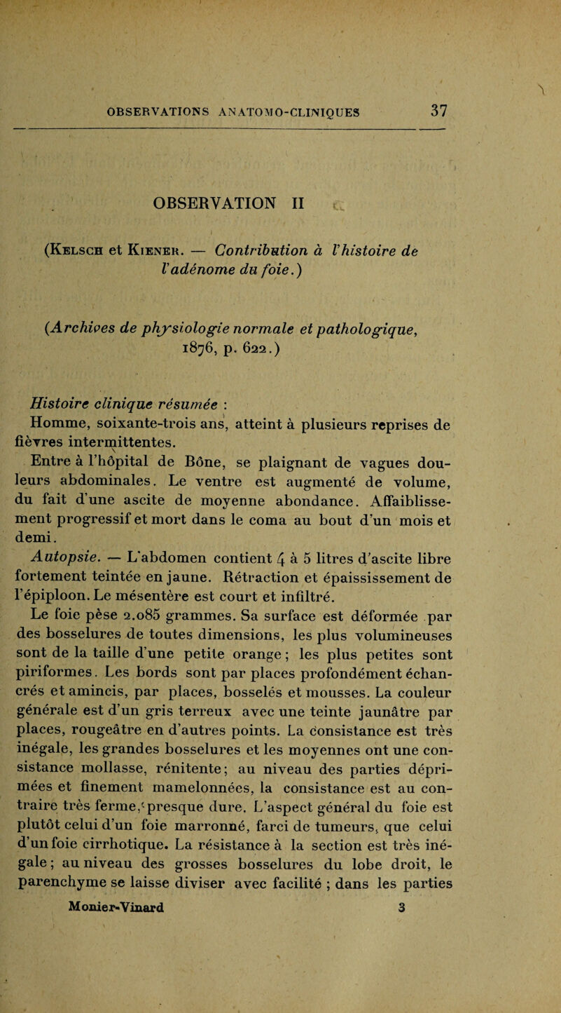 J OBSERVATIONS ANATOMO-CLINIQUES 37 \ OBSERVATION II (Kelsch et Kiener. — Contribution à l’histoire de l’adénome du foie.) (.Archives de physiologie normale et pathologique, 1876, p. 622.) Histoire clinique résumée : Homme, soixante-trois ans, atteint à plusieurs reprises de fièvres intermittentes. \ Entre à l’hôpital de Bône, se plaignant de vagues dou¬ leurs abdominales. Le ventre est augmenté de volume, du fait d’une ascite de moyenne abondance. Affaiblisse¬ ment progressif et mort dans le coma au bout d’un mois et demi. Autopsie. — L'abdomen contient 4 à 5 litres d’ascite libre fortement teintée en jaune. Rétraction et épaississement de l’épiploon. Le mésentère est court et infiltré. Le foie pèse 2.o85 grammes. Sa surface est déformée par des bosselures de toutes dimensions, les plus volumineuses sont de la taille d’une petite orange ; les plus petites sont piriformes. Les bords sont par places profondément échan- crés et amincis, par places, bosselés et mousses. La couleur générale est d’un gris terreux avec une teinte jaunâtre par places, rougeâtre en d’autres points. La consistance est très inégale, les grandes bosselures et les moyennes ont une con¬ sistance mollasse, rénitente; au niveau des parties dépri¬ mées et finement mamelonnées, la consistance est au con¬ traire très ferme,cpresque dure. L’aspect général du foie est plutôt celui d’un foie marronné, farci de tumeurs, que celui d’un foie cirrhotique. La résistance à la section est très iné¬ gale ; au niveau des grosses bosselures du lobe droit, le parenchyme se laisse diviser avec facilité ; dans les parties M onie r-Y iuar d 3