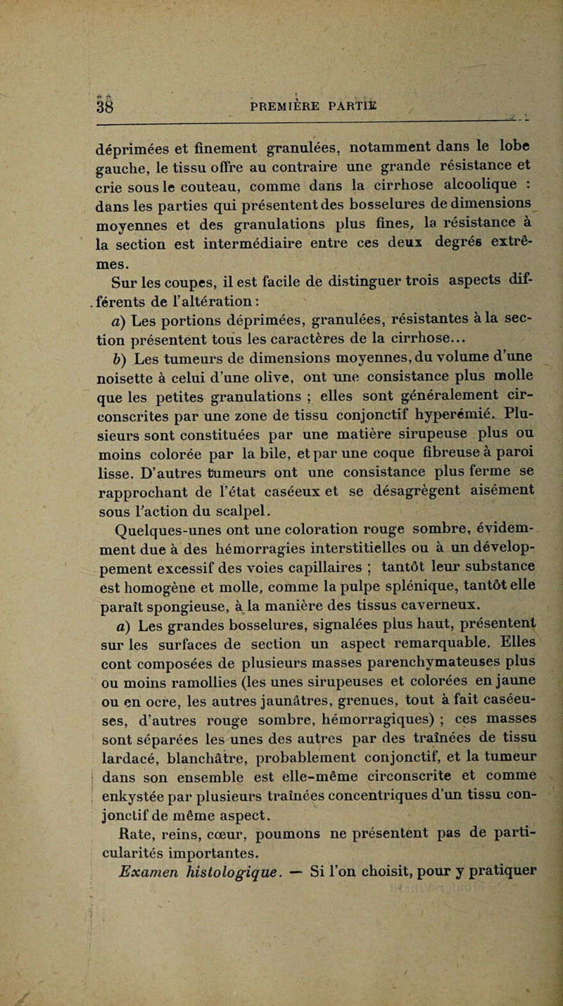 éc fi déprimées et finement granulées, notamment dans le lobe gauche, le tissu offre au contraire une grande résistance et crie sous le couteau, comme dans la cirrhose alcoolique : dans les parties qui présentent des bosselures de dimensions moyennes et des granulations plus fines, la résistance à la section est intermédiaire entre ces deux degrés extrê¬ mes. Sur les coupes, il est facile de distinguer trois aspects dif¬ férents de l’altération: a) Les portions déprimées, granulées, résistantes à la sec¬ tion présentent tous les caractères de la cirrhose... b) Les tumeurs de dimensions moyennes, du volume d’une noisette à celui d’une olive, ont une consistance plus molle que les petites granulations ; elles sont généralement cir¬ conscrites par une zone de tissu conjonctif hyperémié. Plu¬ sieurs sont constituées par une matière sirupeuse plus ou moins colorée par labile, et par une coque fibreuse à paroi lisse. D’autres tumeurs ont une consistance plus ferme se rapprochant de l’état caséeux et se désagrègent aisément sous l'action du scalpel. Quelques-unes ont une coloration rouge sombre, évidem¬ ment due à des hémorragies interstitielles ou à un dévelop¬ pement excessif des voies capillaires ; tantôt leur substance est homogène et molle, comme la pulpe splénique, tantôt elle parait spongieuse, à la manière des tissus caverneux. a) Les grandes bosselures, signalées plus haut, présentent sur les surfaces de section un aspect remarquable. Elles cont composées de plusieurs masses parenchymateuses plus ou moins ramollies (les unes sirupeuses et colorées en jaune ou en ocre, les autres jaunâtres, grenues, tout à fait caséeu¬ ses, d’autres rouge sombre, hémorragiques) ; ces masses sont séparées les unes des autres par des traînées de tissu lardacé, blanchâtre, probablement conjonctif, et la tumeur | dans son ensemble est elle-même circonscrite et comme enkystée par plusieurs traînées concentriques d’un tissu con¬ jonctif de même aspect. Rate, reins, cœur, poumons ne présentent pas de parti¬ cularités importantes. Examen histologique. — Si l’on choisit, pour y pratiquer