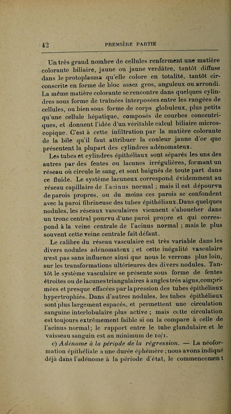 Un très grand nombre de cellules renferment une matière colorante biliaire, jaune ou jaune verdâtre, tantôt diffuse dans le protoplasma qu elle colore en totalité, tantôt cir¬ conscrite en forme de bloc assez gros, anguleux ou arrondi. La même matière colorante se rencontre dans quelques cylin¬ dres sous forme de traînées interposées entre les rangées de cellules, ou bien sous forme de corps globuleux, plus petits qu’une cellule hépatique, composés de courbes concentri¬ ques, et donnent l’idée d’un véritable calcul biliaire micros¬ copique. C’est à cette infiltration par la matière colorante de la bile qu’il faut attribuer la couleur jaune d’or que présentent la plupart des cylindres adénomateux. Les tubes et cylindres épithéliaux sont séparés les uns des autres par des fentes ou lacunes irrégulières, formant un réseau où circule le sang, et sont baignés de toute part dans ce fluide. Le système lacuneux correspond évidemment au réseau capillaire de facinus normal; mais il est dépourvu de parois propres, ou du moins ces parois se confondent avec la paroi fibrineuse des tubes épithéliaux.Dans quelques nodules, les réseaux vasculaires viennent s’aboucher dans un tronc central pourvu d’une paroi propre et qui corres¬ pond à la veine centrale de l’acinus normal ; mais le plus souvent cette veine centrale fait défaut. Le calibre du réseau vasculaire est très variable dans les divers nodules adénomateux ; et cette inégalité vasculaire nrest pas sans influence ainsi que nous le verrons plus loin, sur les transformations ultérieures des divers nodules. Tan¬ tôt le système vasculaire se présente sous forme de fentes étroites ou de lacunes triangulaires à angles très aigus,compri¬ mées et presque effacées par la pression des tubes épithéliaux hypertrophiés. Dans d’autres nodules, les tubes épithéliaux sont plus largement espacés, et permettent une circulation sanguine interlobulaire plus active ; mais cette circulation est toujours extrêmement faible si on la compare à celle de l’acinus normal; le rapport entre le tube glandulaire et le vaisseau sanguin est au minimum de io/i. c) Adénome à la période de la régression. — La néolor- mation épithéliale a une durée éphémère ; nous avons indiqué déjà dans l’adénome à la période d’état, le commencement