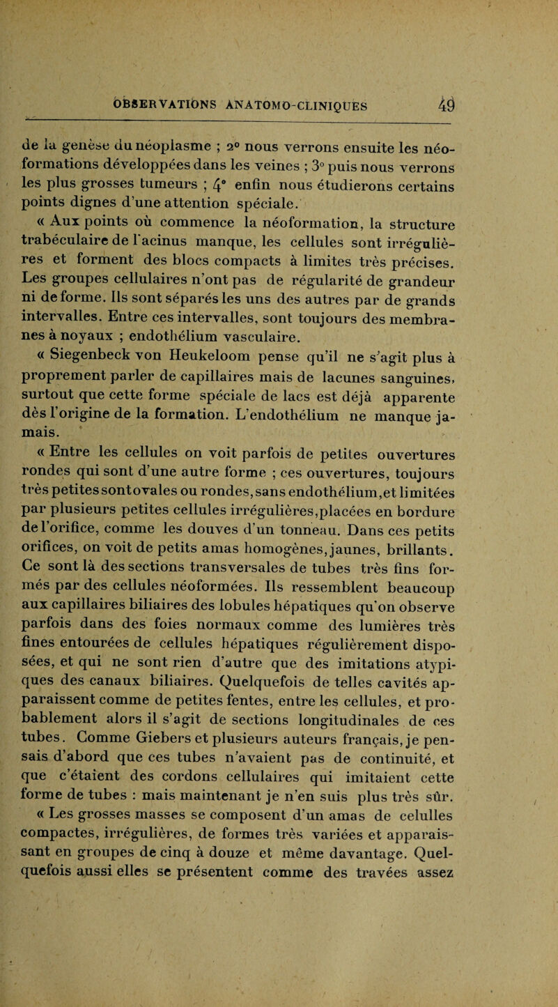 de la genèse du néoplasme ; 2® nous verrons ensuite les néo¬ formations développées dans les veines ; 3° puis nous verrons les plus grosses tumeurs ; 4° enfin nous étudierons certains points dignes d’une attention spéciale. « Aux points ou commence la néoformation, la structure trabéculaire de l’aeinus manque, les cellules sont irréguliè¬ res et forment des blocs compacts à limites très précises. Les groupes cellulaires n’ont pas de régularité de grandeur ni déformé, iis sont séparés les uns des autres par de grands intervalles. Entre ces intervalles, sont toujours des membra¬ nes à noyaux ; endothélium vasculaire. « Siegenbeck von Heukeloom pense qu’il ne s’agit plus à proprement parler de capillaires mais de lacunes sanguines, surtout que cette forme spéciale de lacs est déjà apparente dès l’origine de la formation. L’endothélium ne manque ja¬ mais. « Entre les cellules on voit parfois de petites ouvertures rondes qui sont d’une autre forme ; ces ouvertures, toujours très petites sont ovales ou rondes, sans endothélium,et limitées par plusieurs petites cellules irrégulières,placées en bordure de l’orifice, comme les douves d’un tonneau. Dans ces petits orifices, on voit de petits amas homogènes, jaunes, brillants. Ce sont là des sections transversales de tubes très fins for¬ més par des cellules néoformées. Ils ressemblent beaucoup aux capillaires biliaires des lobules hépatiques qu’on observe parfois dans des foies normaux comme des lumières très fines entourées de cellules hépatiques régulièrement dispo¬ sées, et qui ne sont rien d’autre que des imitations atypi¬ ques des canaux biliaires. Quelquefois de telles cavités ap¬ paraissent comme de petites fentes, entre les cellules, et pro¬ bablement alors il s’agit de sections longitudinales de ces tubes. Comme Giebers et plusieurs auteurs français, je pen¬ sais d’abord que ces tubes n’avaient pas de continuité, et que c’étaient des cordons cellulaires qui imitaient cette forme de tubes : mais maintenant je n’en suis plus très sûr. « Les grosses masses se composent d’un amas de celulles compactes, irrégulières, de formes très variées et apparais¬ sant en groupes de cinq à douze et même davantage. Quel¬ quefois aussi elles se présentent comme des travées assez