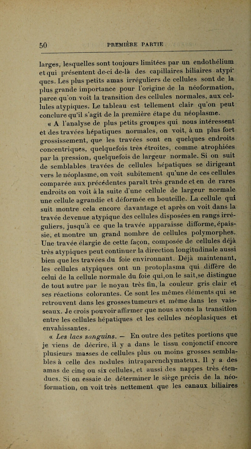 larges, lesquelles sont toujours limitées par un endothélium et qui présentent de-ei de-là des capillaires biliaires atypi¬ ques. Les plus petits amas irréguliers de cellules sont de la plus grande importance pour l’origine de la néoformation, parce qu’on voit la transition des cellules normales, aux cel¬ lules atypiques. Le tableau est tellement clair qu on peut conclure qu’il s’agit de la première étape du néoplasme. « A l’analyse de plus petits groupes qui nous intéressent et des travées hépatiques normales, on voit, à un plus fort grossissement, que les travées sont en quelques endroits concentriques, quelquefois très étroites, comme atrophiées par la pression, quelquefois de largeur normale. Si on suit de semblables travées de cellules hépatiques se dirigeant vers le néoplasme, on voit subitement qu’une de ces cellules comparée aux précédentes paraît très grande et en de rares endroits on voit à la suite d’une cellule de largeur normale une cellule agrandie et déformée en bouteille. La cellule qui suit montre cela encore davantage et après on voit dans la travée devenue atypique des cellules disposées en rangs irré¬ guliers, jusqu’à ce que la travée apparaisse difforme, épais¬ sie, et montre un grand nombre de cellules polymorphes. Une travée élargie de cette façon, composée de cellules déjà très atypiques peut continuer la direction longitudinale aussi bien que les travées du foie environnant. Déjà maintenant, les cellules atypiques ont un protoplasma qui diffère de celui de la cellule normale du foie qui,on le sait,se distingue de tout autre par le noyau très fin, la couleur gris clair et ses réactions colorantes. Ce sont les mêmes éléments qui se retrouvent dans les grosses tumeurs et même dans les vais¬ seaux. Je crois pouvoir affirmer que nous avons la transition entre les cellules hépatiques et les cellules néoplasiques et envahissantes. « Les lacs sanguins. — En outre des petites portions que je viens de décrire, il y a dans le tissu conjonctif encore plusieurs masses de cellules plus ou moins grosses sembla¬ bles à celle des nodules intraparenchymateux. 11 y a des amas de cinq ou six cellules, et aussi des nappes très éten¬ dues. Si on essaie de déterminer le siège précis de la néo¬ formation, on voit très nettement que les canaux biliaires