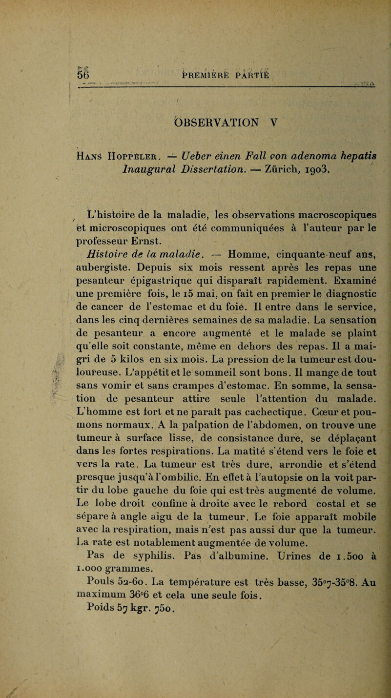 * .... ; ,, ... „ f,„ 56 PREMIERE PARTIË OBSERVATION V Hans Hoppéler. — Ueber einen F ail von adenoma hepatis Inaugural Dissertation. — Zurich, 1903. L’histoire de la maladie, les observations macroscopiques et microscopiques ont été communiquées à l’auteur par le professeur Ernst. Histoire de la maladie. — Homme, cinquante-neuf ans, aubergiste. Depuis six mois ressent après les repas une pesanteur épigastrique qui disparaît rapidement. Examiné une première fois, le i5 mai, on fait en premier le diagnostic de cancer de l’estomac et du foie. Il entre dans le service, dans les cinq dernières semaines de sa maladie. La sensation de pesanteur a encore augmenté et le malade se plaint qu elle soit constante, même en dehors des repas. Il a mai¬ gri de 5 kilos en six mois. La pression de la tumeur est dou¬ loureuse. L’appétit et le sommeil sont bons. Il mange de tout sans vomir et sans crampes d’estomac. En somme, la sensa¬ tion de pesanteur attire seule l'attention du malade. L’homme est fort et ne parait pas cachectique. Cœur et pou¬ mons normaux. A la palpation de l’abdomen, on trouve une tumeur à surface lisse, de consistance dure, se déplaçant dans les fortes respirations. La matité s’étend vers le foie et vers la rate. La tumeur est très dure, arrondie et s’étend presque jusqu’à l’ombilic. En effet à l’autopsie on la voit par¬ tir du lobe gauche du foie qui est très augmenté de volume. Le lobe droit confine à droite avec le rebord costal et se sépare à angle aigu de la tumeur. Le foie apparaît mobile avec la respiration, mais n’est pas aussi dur que la tumeur. La rate est notablement augmentée de volume. Pas de syphilis. Pas d’albumine. Urines de i.5oo à 1.000 grammes. Pouls 52t-6o. La température est très basse, 35°7-35°8. Au maximum 36°6 et cela une seule fois. Poids 5y kgr. <j5o.