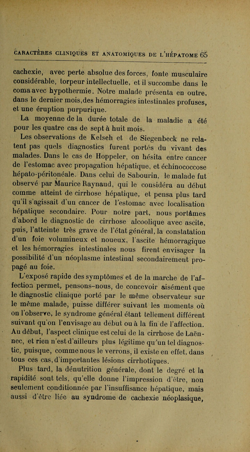 cachexie, avec perte absolue des forces, fonte musculaire considérable, torpeur intellectuelle, et il succombe dans le coma avec hypothermie. Notre malade présenta en outre, dans le dernier mois,des hémorragies intestinales profuses, et une éruption purpurique. La moyenne de la durée totale de la maladie a été pour les quatre cas de sept à huit mois. Les observations de Kelseh et de Siegenbeck ne rela¬ tent pas quels diagnostics furent portés du vivant des malades. Dans le cas de Hoppeler, on hésita entre cancer de 1 estomac avec propagation hépatique, et échinococcose hépato-péritonéale. Dans celui de Sabourin, le malade fut observé par Maurice Raynaud, qui le considéra au début comme atteint de cirrhose hépatique, et pensa plus tard qu’il s’agissait d’un cancer de l'estomac avec localisation hépatique secondaire. Pour notre part, nous portâmes d’abord le diagnostic de cirrhose alcoolique avec ascite, puis, l’atteinte très grave de l’état général, la constatation d’un foie volumineux et noueux, l’ascite hémorragique et les hémorragies intestinales nous firent envisager la possibilité d’un néoplasme intestinal secondairement pro¬ pagé au foie. L’exposé rapide des symptômes et de la marche de l’af¬ fection permet, pensons-nous, de concevoir aisément que le diagnostic clinique porté par le même observateur sur le même malade, puisse différer suivant les moments où on l’observe, le syndrome général étant tellement différent suivant qu’on l’envisage au début ou à la fin de l’affection. Au début, l’aspect clinique est celui de la cirrhose de Laën¬ nec, et rien n’est d’ailleurs plus légitime qu'un tel diagnos¬ tic, puisque, commenous le verrons, il existe en effet, dans tous ces cas, d’importantes lésions cirrhotiques. Plus tard, la dénutrition générale, dont le degré et la rapidité sont tels, qu’elle donne l’impression d’être, non seulement conditionnée par l’insuffisance hépatique, mais aussi d être liée au syndrome de cachexie néoplasique,