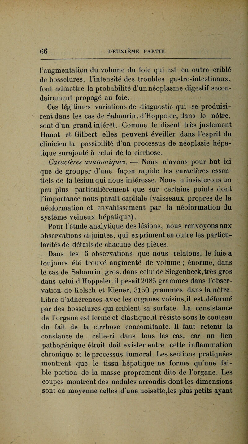 l’augmentation du volume du foie qui est en outre criblé de bosselures, l’intensité des troubles gastro-intestinaux, font admettre la probabilité d’un néoplasme digestif secon¬ dairement propagé au foie. Ces légitimes variations de diagnostic qui se produisi¬ rent dans les cas de Sabourin, d’Hoppeler, dans le nôtre, sont d’un grand intérêt. Gomme le disent très justement Hanot et Gilbert elles peuvent éveiller dans l’esprit du clinicien la possibilité d’un processus de néoplasie hépa¬ tique surajouté à celui de la cirrhose. Caractères anatomiques. — Nous n’avons pour but ici que de grouper d’une façon rapide les caractères essen¬ tiels de la lésion qui nous intéresse. Nous n’insisterons un peu plus particulièrement que sur certains points dont l’importance nous paraît capitale (vaisseaux propres de la néoformation et envahissement par la néoformation du système veineux hépatique). Pour l’étude analytique des lésions, nous renvoyons aux observations ci-jointes, qui expriment en outre les particu¬ larités de détails de chacune des pièces. Dans les 5 observations que nous relatons, le foie a toujours été trouvé augmenté de volume ; énorme, dans le cas de Sabourin, gros, dans celui de Siegenbeck,très gros dans celui d’Hoppeler,il pesait2085 grammes dans l’obser¬ vation de Kelsch et Kiener, 3150 grammes dans la nôtre. Libre d’adhérences avec les organes voisins,il est déformé par des bosselures qui criblent sa surface. La consistance de l’organe est ferme et élastique,il résiste sous le couteau du fait de la cirrhose concomitante. Il faut retenir la constance de celle-ci dans tous les cas, car un lien pathogénique étroit doit exister entre cette inflammation chronique et le processus tumoral. Les sections pratiquées montrent que le tissu hépatique ne forme qu’une fai¬ ble portion de la masse proprement dite de l’organe. Les coupes montrent des nodules arrondis dont les dimensions sont en moyenne celles d’une noisette,les plus petits ayant