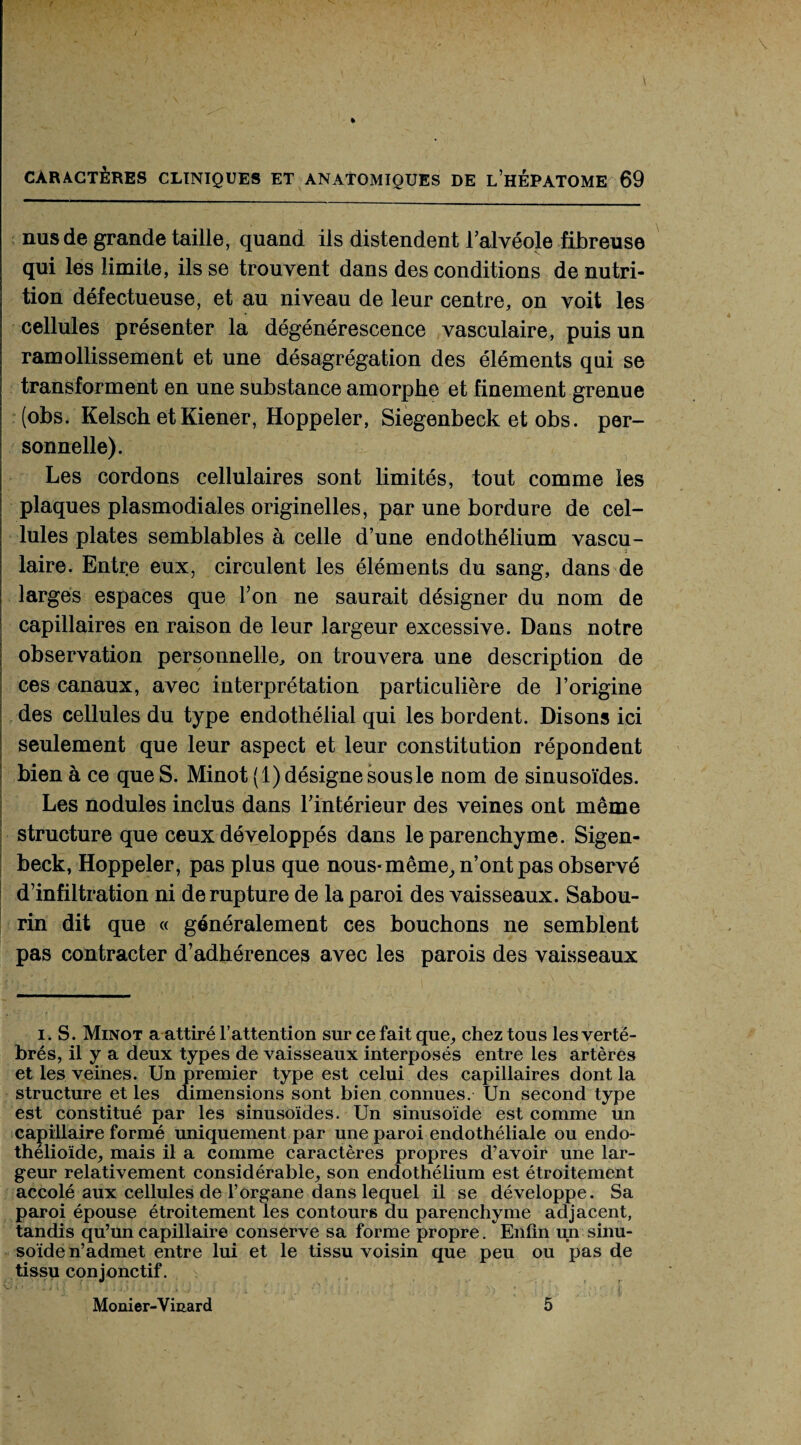 nus de grande taille, quand ils distendent l’alvéole fibreuse qui les limite, ils se trouvent dans des conditions de nutri¬ tion défectueuse, et au niveau de leur centre, on voit les cellules présenter la dégénérescence vasculaire, puis un ramollissement et une désagrégation des éléments qui se transforment en une substance amorphe et finement grenue (obs. Kelsch etKiener, Hoppeler, Siegenbeck et obs. per¬ sonnelle). Les cordons cellulaires sont limités, tout comme les plaques plasmodiales originelles, par une bordure de cel¬ lules plates semblables à celle d’une endothélium vascu¬ laire. Entre eux, circulent les éléments du sang, dans de larges espaces que l’on ne saurait désigner du nom de capillaires en raison de leur largeur excessive. Dans notre observation personnelle, on trouvera une description de ces canaux, avec interprétation particulière de l’origine des cellules du type endothélial qui les bordent. Disons ici seulement que leur aspect et leur constitution répondent bien à ce que S. Minot (1) désigne sous le nom de sinusoïdes. Les nodules inclus dans l’intérieur des veines ont même structure que ceux développés dans le parenchyme. Sigen- beck, Hoppeler, pas plus que nous- même, n’ont pas observé d’infiltration ni de rupture de la paroi des vaisseaux. Sabou- rin dit que « généralement ces bouchons ne semblent pas contracter d’adhérences avec les parois des vaisseaux i. S. Minot a attiré F attention sur ce fait que, chez tous les verté¬ brés, il y a deux types de vaisseaux interposés entre les artères et les veines. Un premier type est celui des capillaires dont la structure et les dimensions sont bien connues. Un second type est constitué par les sinusoïdes. Un sinusoïde est comme un capillaire formé uniquement par une paroi endothéliale ou endo- thélioïde, mais il a comme caractères propres d’avoir une lar¬ geur relativement considérable, son endothélium est étroitement accolé aux cellules de l’organe dans lequel il se développe. Sa paroi épouse étroitement les contours du parenchyme adjacent, tandis qu’un capillaire conserve sa forme propre. Enfin un sinu¬ soïde n’admet entre lui et le tissu voisin que peu ou pas de tissu conjonctif. Monier-Vinard 5