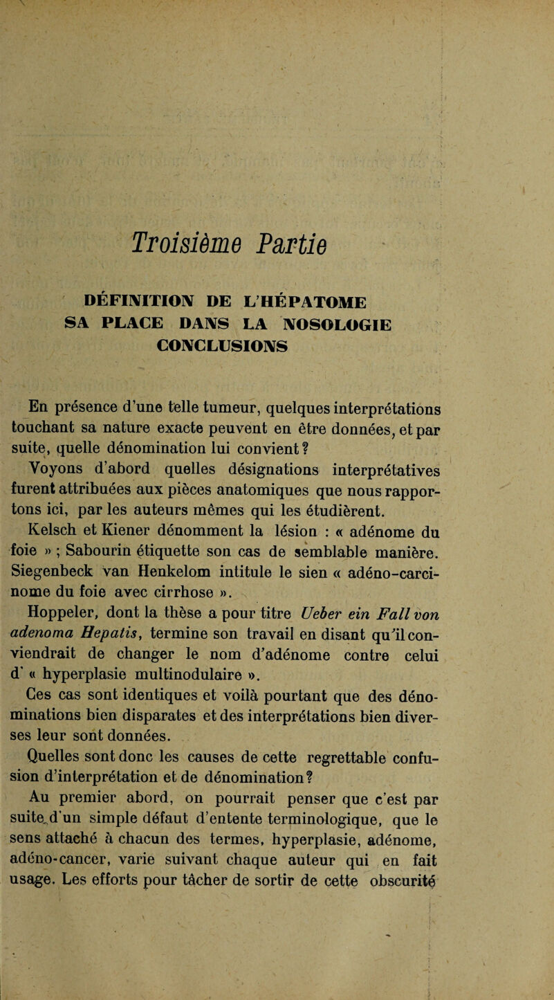 Troisième Partie DÉFINITION DE L’HÉ P ATOME SA PLACE DANS LA NOSOLOGIE CONCLUSIONS En présence d’une telle tumeur, quelques interprétations touchant sa nature exacte peuvent en être données, et par suite, quelle dénomination lui convient? Voyons d’abord quelles désignations interprétatives furent attribuées aux pièces anatomiques que nous rappor¬ tons ici, par les auteurs mêmes qui les étudièrent. Kelsch et Kiener dénomment la lésion : « adénome du foie » ; Sabourin étiquette son cas de semblable manière. Siegenbeck van Henkelom intitule le sien « adéno-carci- nome du foie avec cirrhose ». ^ Hoppeler, dont la thèse a pour titre Ueber ein Fall von adenoma Hepatis, termine son travail en disant qu'il con¬ viendrait de changer le nom d’adénome contre celui d’« hyperplasie multinodulaire ». Ces cas sont identiques et voilà pourtant que des déno¬ minations bien disparates et des interprétations bien diver¬ ses leur sont données. Quelles sont donc les causes de cette regrettable confu¬ sion d’interprétation et de dénomination? Au premier abord, on pourrait penser que c’est par suite,d’un simple défaut d’entente terminologique, que le sens attaché à chacun des termes, hyperplasie, adénome, adéno-cancer, varie suivant chaque auteur qui en fait usage. Les efforts pour tâcher de sortir de cette obscurité