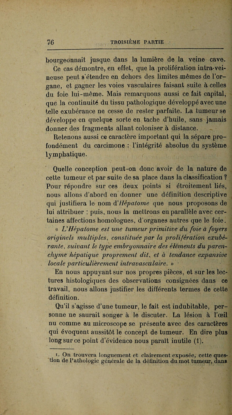 76 TROISIÈME PARTIE bourgeonnait jusque dans la lumière de la veine cave. Ce cas démontre, en effet, que la prolifération intra-vei¬ neuse peut s’étendre en dehors des limites mêmes de l’or¬ gane, et gagner les voies vasculaires faisant suite à celles du foie lui-même. Mais remarquons aussi ce fait capital, que la continuité du tissu pathologique développé avec une telle exubérance ne cesse de rester parfaite. La tumeur se développe en quelque sorte en tache d’huile, sans jamais donner des fragments allant coloniser à distance. Retenons aussi ce caractère important qui la sépare pro¬ fondément du carcimone : l’intégrité absolue du système lymphatique. Quelle conception peut-on donc avoir de la nature de cette tumeur et par suite de sa place dans la classification ? Pour répondre sur ces deux points si étroitement liés, nous allons d’abord en donner une définition descriptive qui justifiera le nom d'Hépatome que nous proposons de lui attribuer : puis, nous la mettrons en parallèle avec cer¬ taines affections homologues, d’organes autres que le foie. « L’Hépatome est une tumeur 'primitive du foie à foyers originels multiples, constituée par la prolifération exubé¬ rante, suivant le type embryonnaire des éléments du paren¬ chyme hépatique proprement dit, et à tendance expansive locale particulièrement intravasculaire. » - En nous appuyant sur nos propres pièces, et sur les lec¬ tures histologiques des observations consignées dans ce travail, nous allons justifier les différents termes de cette définition. Qu’il s’agisse d’une tumeur, le fait est indubitable, per¬ sonne ne saurait songer à le discuter. La lésion à l’œil nu comme au microscope se présente avec des caractères qui évoquent aussitôt le concept de tumeur. En dire plus long sur ce point d’évidence nous paraît inutile (1). i. On trouvera longuement et clairement exposée, cette ques¬ tion de Pathologie générale de la définition du mot tumeur, dans