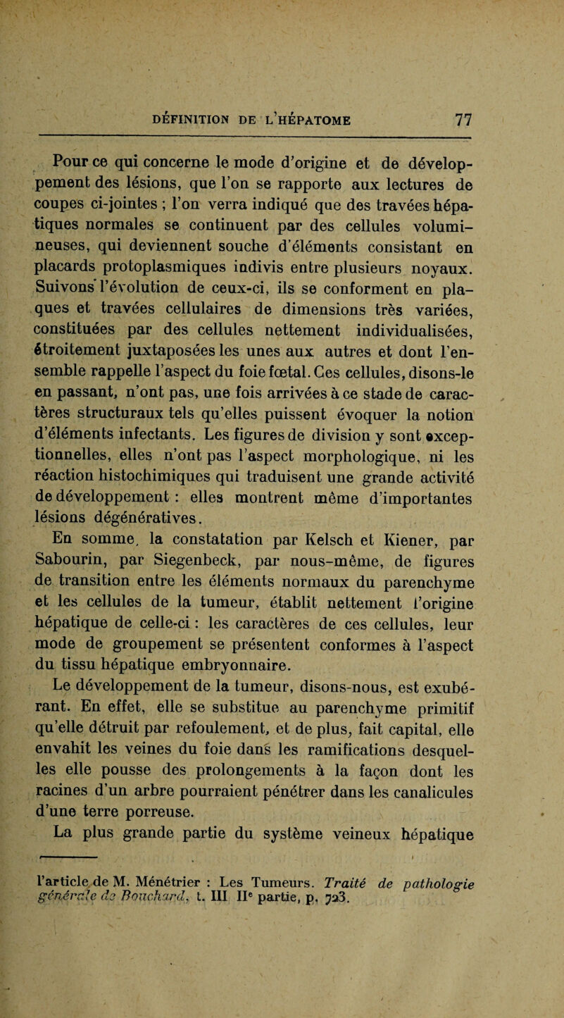 Pour ce qui concerne le mode d’origine et de dévelop¬ pement des lésions, que l’on se rapporte aux lectures de coupes ci-jointes ; l’on verra indiqué que des travées hépa¬ tiques normales se continuent par des cellules volumi¬ neuses, qui deviennent souche d’éléments consistant en placards protoplasmiques indivis entre plusieurs noyaux. Suivons l’évolution de ceux-ci, ils se conforment en pla¬ ques et travées cellulaires de dimensions très variées, constituées par des cellules nettement individualisées, étroitement juxtaposées les unes aux autres et dont l’en¬ semble rappelle l’aspect du foie fœtal. Ces cellules, disons-le en passant, n’ont pas, une fois arrivées à ce stade de carac¬ tères structuraux tels qu’elles puissent évoquer la notion d’éléments infectants. Les figures de division y sont excep¬ tionnelles, elles n’ont pas l'aspect morphologique, ni les réaction histochimiques qui traduisent une grande activité de développement : elles montrent même d’importantes lésions dégénératives. En somme, la constatation par Kelsch et Kiener, par Sabourin, par Siegenbeck, par nous-même, de figures de transition entre les éléments normaux du parenchyme et les cellules de la tumeur, établit nettement l’origine hépatique de celle-ci : les caractères de ces cellules, leur mode de groupement se présentent conformes à l’aspect du tissu hépatique embryonnaire. Le développement de la tumeur, disons-nous, est exubé¬ rant. En effet, elle se substitue au parenchyme primitif quelle détruit par refoulement, et de plus, fait capital, elle envahit les veines du foie dans les ramifications desquel¬ les elle pousse des prolongements à la façon dont les racines d’un arbre pourraient pénétrer dans les canalicules d’une terre porreuse. La plus grande partie du système veineux hépatique l’article de M. Ménétrier : Les Tumeurs. Traité de pathologie générale de Bouchard, t. III IIe partie, p.