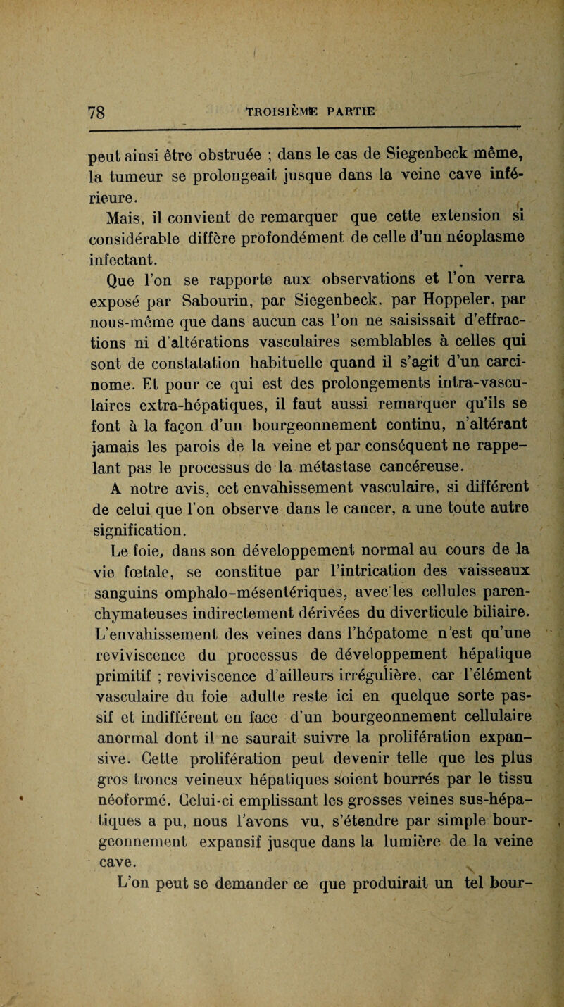 peut ainsi être obstruée ; dans le cas de Siegenbeck même, la tumeur se prolongeait jusque dans la veine cave infé¬ rieure. Mais, il convient de remarquer que cette extension si considérable diffère profondément de celle d’un néoplasme infectant. Que T on se rapporte aux observations et l’on verra exposé par Sabourin, par Siegenbeck. par Hoppeler, par nous-même que dans aucun cas l’on ne saisissait d’effrac¬ tions ni d’altérations vasculaires semblables à celles qui sont de constatation habituelle quand il s’agit d’un carci¬ nome. Et pour ce qui est des prolongements intra-vascu¬ laires extra-hépatiques, il faut aussi remarquer qu’ils se font à la façon d’un bourgeonnement continu, n’altérant jamais les parois de la veine et par conséquent ne rappe¬ lant pas le processus de la métastase cancéreuse. A notre avis, cet envahissement vasculaire, si différent de celui que l’on observe dans le cancer, a une toute autre signification. Le foie, dans son développement normal au cours de la vie fœtale, se constitue par l’intrication des vaisseaux sanguins omphalo-mésentériques, avec'les cellules paren¬ chymateuses indirectement dérivées du diverticule biliaire. L’envahissement des veines dans l’hépatome n’est qu’une reviviscence du processus de développement hépatique primitif ; reviviscence d’ailleurs irrégulière, car l’élément vasculaire du foie adulte reste ici en quelque sorte pas¬ sif et indifférent en face d’un bourgeonnement cellulaire anormal dont il ne saurait suivre la prolifération expan¬ sive. Cette prolifération peut devenir telle que les plus gros troncs veineux hépatiques soient bourrés par le tissu néoformé. Celui-ci emplissant les grosses veines sus-hépa¬ tiques a pu, nous 1 avons vu, s’étendre par simple bour¬ geonnement expansif jusque dans la lumière de la veine cave. L’on peut se demander ce que produirait un tel bour-