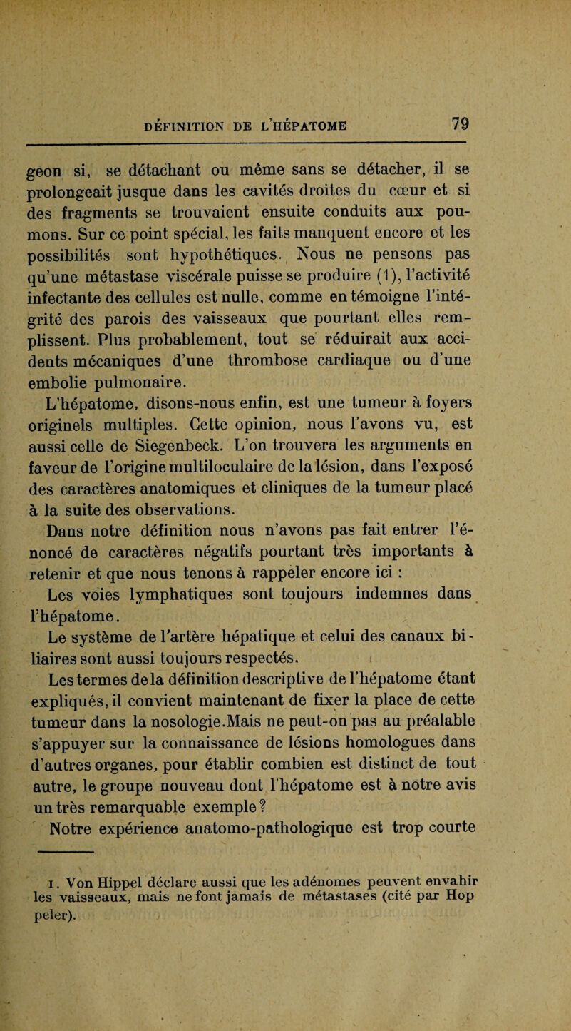 geon si, se détachant ou même sans se détacher, il se prolongeait jusque dans les cavités droites du cœur et si des fragments se trouvaient ensuite conduits aux pou¬ mons. Sur ce point spécial, les faits manquent encore et les possibilités sont hypothétiques. Nous ne pensons pas qu’une métastase viscérale puisse se produire (t), l’activité infectante des cellules est nulle, comme en témoigne l’inté¬ grité des parois des vaisseaux que pourtant elles rem¬ plissent. Plus probablement, tout se réduirait aux acci¬ dents mécaniques d’une thrombose cardiaque ou d’une embolie pulmonaire. L’hépatome, disons-nous enfin, est une tumeur à foyers originels multiples. Cette opinion, nous l’avons vu, est aussi celle de Siegenbeck. L’on trouvera les arguments en faveur de l’origine multiloculaire de la lésion, dans l’exposé des caractères anatomiques et cliniques de la tumeur placé à la suite des observations. Dans notre définition nous n’avons pas fait entrer l’é¬ noncé de caractères négatifs pourtant très importants à retenir et que nous tenons à rappeler encore ici : Les voies lymphatiques sont toujours indemnes dans l’hépatome. Le système de lartère hépatique et celui des canaux bi- liaires sont aussi toujours respectés. < Les termes delà définition descriptive del’hépatome étant expliqués, il convient maintenant de fixer la place de cette tumeur dans la nosologie.Mais ne peut-on pas au préalable s’appuyer sur la connaissance de lésions homologues dans d’autres organes, pour établir combien est distinct de tout autre, le groupe nouveau dont l’hépatome est à notre avis un très remarquable exemple ? Notre expérience anatomo-pathologique est trop courte i. Yon Hippel déclare aussi que les adénomes peuvent envahir les vaisseaux, mais ne font jamais de métastases (cité par Hop peler).