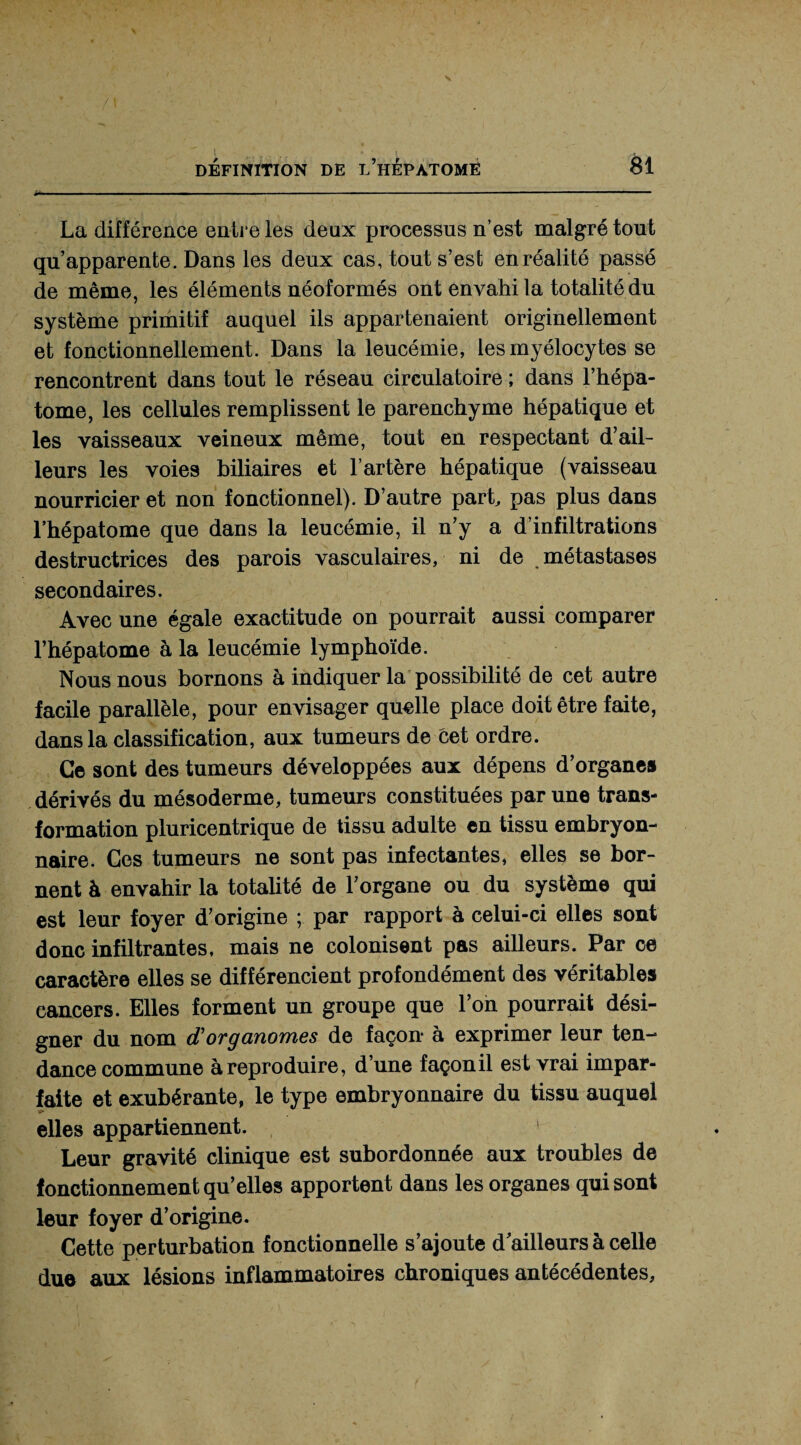 La différence en-ire les deux processus n’est malgré tout qu’apparente. Dans les deux cas, tout s’est en réalité passé de même, les éléments néoformés ont envahi la totalité du système primitif auquel ils appartenaient originellement et fonctionnellement. Dans la leucémie, les myélocytes se rencontrent dans tout le réseau circulatoire ; dans l’hépa- tome, les cellules remplissent le parenchyme hépatique et les vaisseaux veineux même, tout en respectant d’ail¬ leurs les voies biliaires et l’artère hépatique (vaisseau nourricier et non fonctionnel). D’autre part, pas plus dans l’hépatome que dans la leucémie, il n’y a d’infiltrations destructrices des parois vasculaires, ni de métastases secondaires. Avec une égale exactitude on pourrait aussi comparer l’hépatome à la leucémie lymphoïde. Nous nous bornons à indiquer la possibilité de cet autre facile parallèle, pour envisager quelle place doit être faite, dans la classification, aux tumeurs de cet ordre. Ce sont des tumeurs développées aux dépens d’organe» dérivés du mésoderme, tumeurs constituées par une trans¬ formation pluricentrique de tissu adulte en tissu embryon¬ naire. Ces tumeurs ne sont pas infectantes, elles se bor¬ nent à envahir la totalité de l’organe ou du système qui est leur foyer d’origine ; par rapport à celui-ci elles sont donc infiltrantes, mais ne colonisent pas ailleurs. Par ce caractère elles se différencient profondément des véritables cancers. Elles forment un groupe que l’on pourrait dési¬ gner du nom d’organomes de façon* à exprimer leur ten¬ dance commune à reproduire, d’une façonil est vrai impar¬ faite et exubérante, le type embryonnaire du tissu auquel elles appartiennent. Leur gravité clinique est subordonnée aux troubles de fonctionnement qu’elles apportent dans les organes qui sont leur foyer d’origine. Cette perturbation fonctionnelle s’ajoute d’ailleurs à celle due aux lésions inflammatoires chroniques antécédentes,