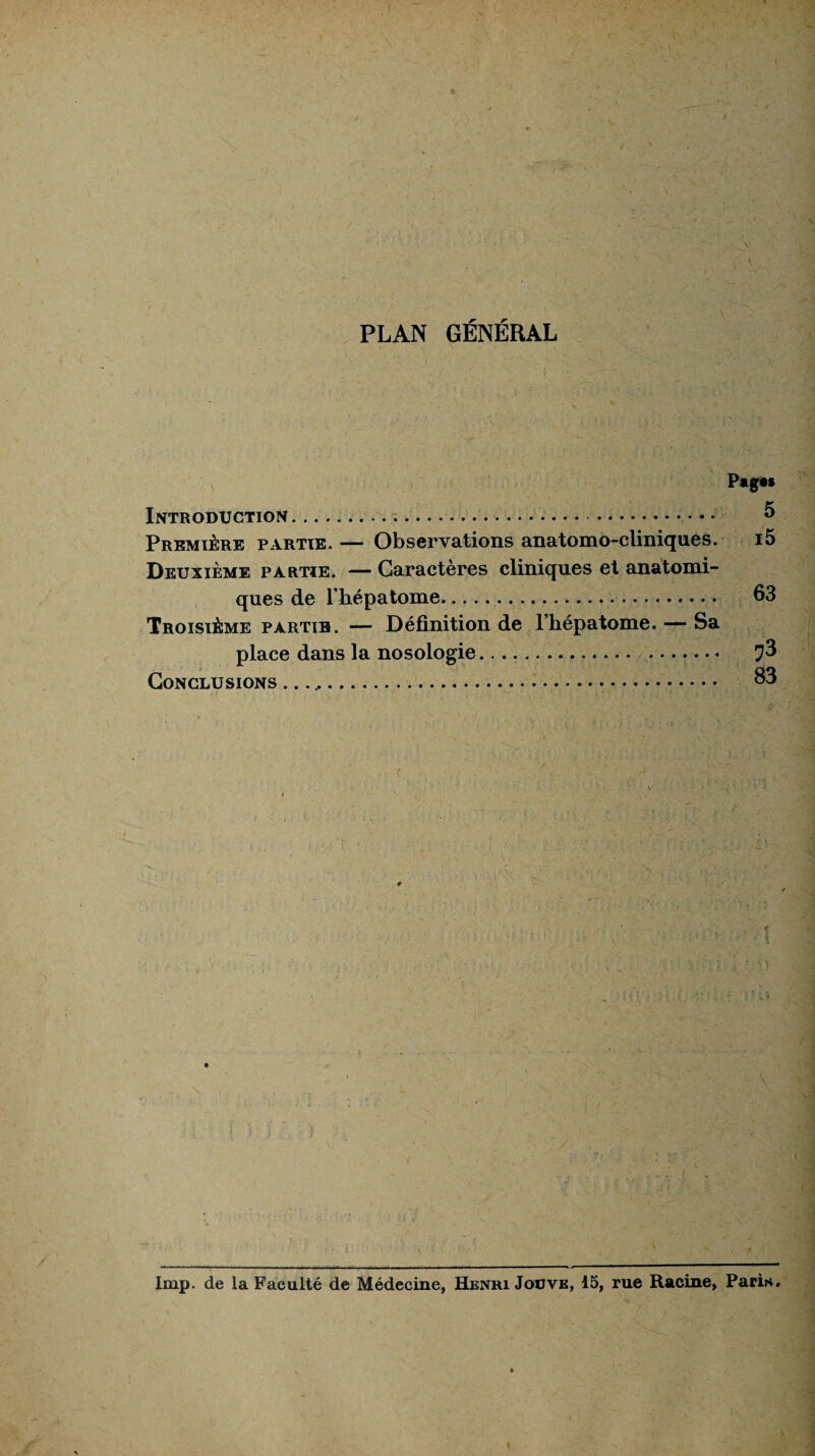 PLAN GÉNÉRAL PagM Introduction.. . 5 Première partie. — Observations anatomo-cliniques. i5 Deuxième partie. — Caractères cliniques et anatomi¬ ques de l'hépatome. 63 Troisième partie. — Définition de l’hépatome. — Sa place dans la nosologie.... • Conclusions .. 63 lmp. de la Faculté de Médecine, Henri Jouve, 15, rue Racine, Paris.