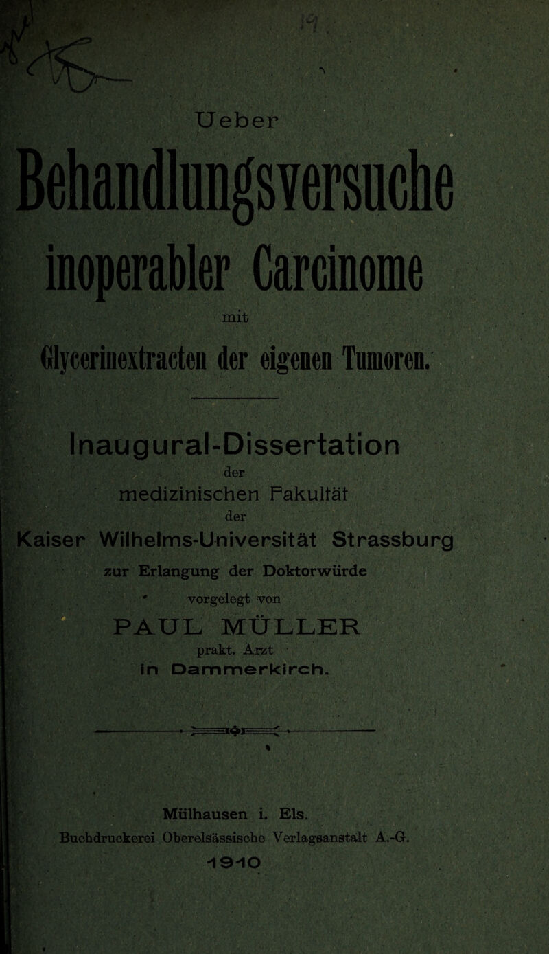 inoperabler Carcinome mit Glycerinextracten der eigenen Tumoren. Inaugural-Dissertation der medizinischen Fakultät der Kaiser Wilhelms-Universität Strassburg zur Erlangung der Doktorwürde * vorgelegt von PAUL MÜLLER prakt. Arzt in Dammerkirch. W^JE Mülhausen i. Eis. Buchdruckerei Oberelsässische Yerlagsanstält A.-G. -19-10