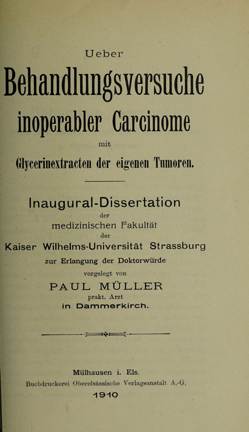 Ueber Behandlungsversuche inoperabler Carcinome mit Glycerinextracten der eigenen Tumoren. Inaugural-Dissertation der medizinischen Fakultät der Kaiser Wilhelms-Universität Strassburg zur Erlangung der Doktorwürde vorgelegt von PAUL MÜLLER prakt. Arzt in Dammerkirch. Mülhausen i. Eis. Buchdruckerei Oberelsässische Verlagsanstalt A.-(j, ISiO