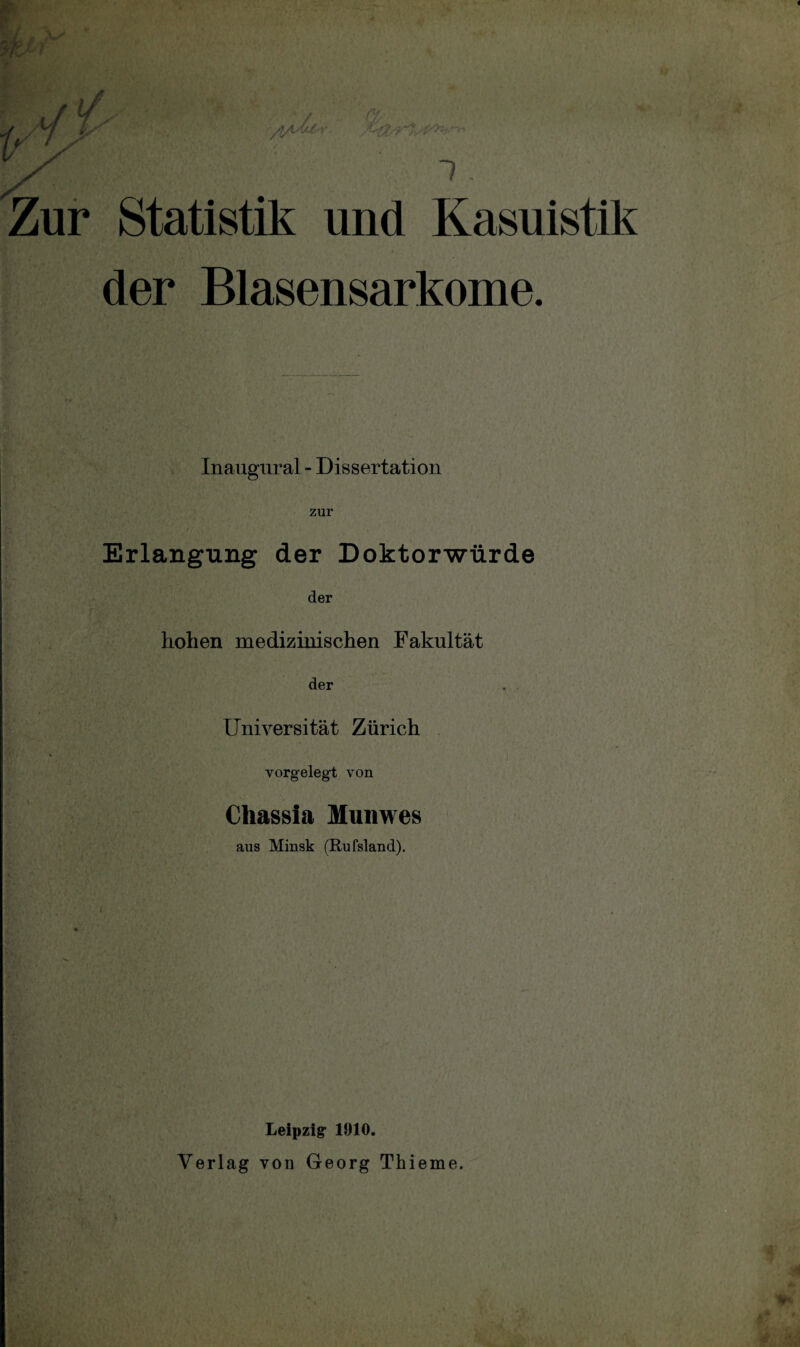 1 . — ' . Zur Statistik und Kasuistik der Blasensarkome. Inaugural - Dissertation zur Erlangung der Doktorwürde i; « i ■ 7, >'v' TU, > ' ■ ’ A • der hohen medizinischen Fakultät der Universität Zürich •V ' , • ' . vorgelegt von ; . Chassia Munwes aus Minsk (Rufsland). Leipzig1 1910. Verlag von Georg Thieme.