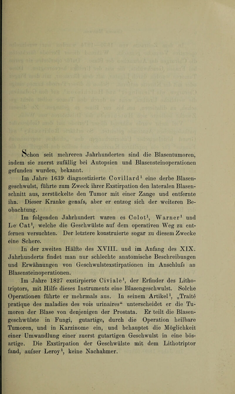 Schon seit mehreren Jahrhunderten sind die Blasentumoren, indem sie zuerst zufällig bei Autopsien und Blasensteinoperationen gefunden wurden, bekannt. Im Jahre 1639 diagnostizierte Covillard1 eine derbe Blasen¬ geschwulst, führte zum Zweck ihrer Exstirpation den lateralen Blasen¬ schnitt aus, zerstückelte den Tumor mit einer Zange und entfernte ihn. Dieser Kranke genafs, aber er entzog sich der weiteren Be¬ obachtung. Im folgenden Jahrhundert waren es Colot1, Warner1 und Le Cat1, welche die Geschwülste auf dem operativen Weg zu ent¬ fernen versuchten. Der letztere konstruierte sogar zu diesem Zwecke eine Schere. In der zweiten Hälfte des XVIII. und im Anfang des XIX. Jahrhunderts findet man nur schlechte anatomische Beschreibungen und Erwähnungen von Geschwulstexstirpationen im Anschlufs an Blasensteinoperationen. Im Jahre 1827 exstirpierte Civiale1, der Erfinder des Litho¬ triptors, mit Hilfe dieses Instruments eine Blasengeschwulst. Solche Operationen führte er mehrmals aus. In seinem Artikel1, „Traite pratique des maladies des vois urinaires“ unterscheidet er die Tu¬ moren der Blase von denjenigen der Prostata. Er teilt die Blasen¬ geschwülste in Fungi, gutartige, durch die Operation heilbare Tumoren, und in Karzinome ein, und behauptet die Möglichkeit einer Umwandlung einer zuerst gutartigen Geschwulst in eine bös¬ artige. Die Exstirpation der Geschwülste mit dem Lithotriptor fand, aufser Leroy1, keine Nachahmer.