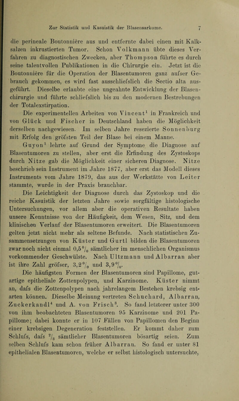 die perineale Boutonniere aus und entfernte dabei einen mit Kalk¬ salzen inkrustierten Tumor. Schon Volkmann übte dieses Ver¬ fahren zu diagnostischen Zwecken, aber Thompson führte es durch seine talentvollen Publikationen in die Chirurgie ein. Jetzt ist die Boutonniere für die Operation der Blasentumoren ganz aufser Ge¬ brauch gekommen, es wird fast ausschliefslich die Sectio alta aus¬ geführt. Dieselbe erlaubte eine ungeahnte Entwicklung der Blasen¬ chirurgie und führte schliefslich bis zu den modernen Bestrebungen der Totalexstirpation. Die experimentellen Arbeiten von Vincent1 in Frankreich und von Glück und Fischer in Deutschland haben die Möglichkeit derselben nachgewiesen. Im selben Jahre resezierte Sonnenburg mit Erfolg den gröfsten Teil der Blase bei einem Manne. Guyon1 lehrte auf Grund der Symptome die Diagnose auf Blasentumoren zu stellen, aber erst die Erfindung des Zystoskops durch Kitze gab die Möglichkeit einer sicheren Diagnose. Nitze beschrieb sein Instrument im Jahre 1877, aber erst das Modell dieses Instruments vom Jahre 1879, das aus der Werkstätte von Leiter stammte, wurde in der Praxis brauchbar. Die Leichtigkeit der Diagnose durch das Zystoskop und die reiche Kasuistik der letzten Jahre sowie sorgfältige histologische Untersuchungen, vor allem aber die operativen Resultate haben unsere Kenntnisse von der Häufigkeit, dem Wesen, Sitz, und dem klinischen Verlauf der Blasentumoren erweitert. Die Blasentumoren gelten jetzt nicht mehr als seltene Befunde. Nach statistischen Zu¬ sammensetzungen von Küster und Gurtl bilden die Blasentumoren zwar noch nicht einmal 0,5 °/0 sämtlicher im menschlichen Organismus vorkommender Geschwülste. Nach Ultzmann undAlbarran aber ist ihre Zahl gröfser, 3,2 °/0 und 3,9 °/0. Die häufigsten Formen der Blasentumoren sind Papillome, gut¬ artige epitheliale Zottenpolypen, und Karzinome. Küster nimmt an, dafs die Zottenpolypen nach jahrelangem Bestehen krebsig ent¬ arten können. Dieselbe Meinung vertreten Schuchard, Albarran, Zuckerkandl4 und A. von Frisch3. So fand letzterer unter 300 von ihm beobachteten Blasentumoren 95 Karzinome und 201 Pa¬ pillome; dabei konnte er in 107 Fällen von Papillomen den Beginn einer krebsigen Degeneration feststellen. Er kommt daher zum Schlufs, dafs 2/3 sämtlicher Blasentumoren bösartig seien. Zum selben Schlufs kam schon früher Albarran. So fand er unter 81 epithelialen Blasentumoren, welche er selbst histologisch untersuchte,