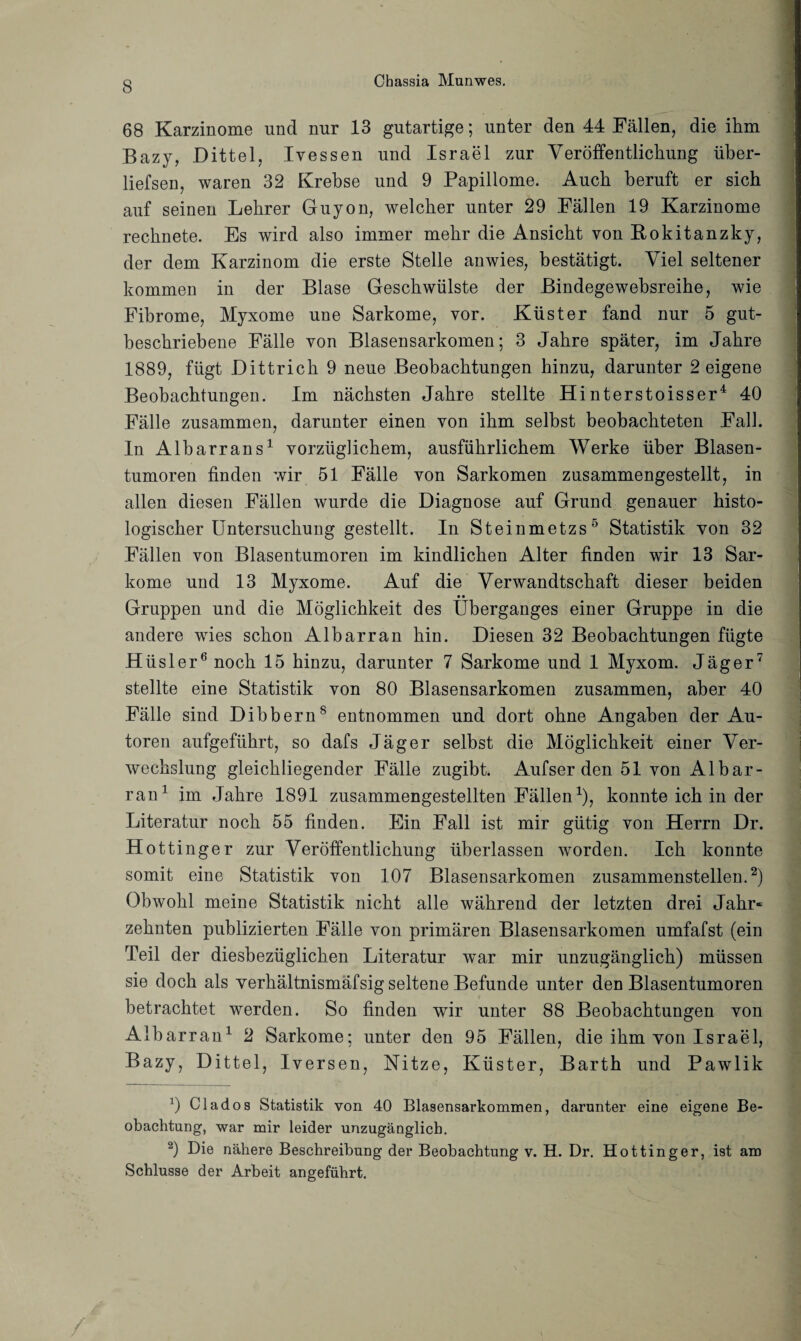 68 Karzinome und nur 13 gutartige; unter den 44 Fällen, die ihm Bazy, Dittel, Ivessen und Israel zur Veröffentlichung über- liefsen, waren 32 Krebse und 9 Papillome. Auch beruft er sich auf seinen Lehrer Guyon, welcher unter 29 Fällen 19 Karzinome rechnete. Es wird also immer mehr die Ansicht von Bokitanzky, der dem Karzinom die erste Stelle anwies, bestätigt. Viel seltener kommen in der Blase Geschwülste der Bindegewebsreihe, wie Fibrome, Myxome une Sarkome, vor. Küster fand nur 5 gut¬ beschriebene Fälle von Blasensarkomen; 3 Jahre später, im Jahre 1889, fügt Dittrich 9 neue Beobachtungen hinzu, darunter 2 eigene Beobachtungen. Im nächsten Jahre stellte Hinterstoisser4 40 Fälle zusammen, darunter einen von ihm selbst beobachteten Fall. In Albarrans1 vorzüglichem, ausführlichem Werke über Blasen¬ tumoren finden wir 51 Fälle von Sarkomen zusammengestellt, in allen diesen Fällen wurde die Diagnose auf Grund genauer histo¬ logischer Untersuchung gestellt. In Steinmetzs*’ Statistik von 32 Fällen von Blasentumoren im kindlichen Alter finden wir 13 Sar¬ kome und 13 Myxome. Auf die Verwandtschaft dieser beiden Gruppen und die Möglichkeit des Überganges einer Gruppe in die andere wies schon Albarran hin. Diesen 32 Beobachtungen fügte Hiisler6 noch 15 hinzu, darunter 7 Sarkome und 1 Myxom. Jäger7 stellte eine Statistik von 80 Blasensarkomen zusammen, aber 40 Fälle sind Dibbern8 entnommen und dort ohne Angaben der Au¬ toren aufgeführt, so dafs Jäger selbst die Möglichkeit einer Ver¬ wechslung gleichliegender Fälle zugibt. Aufserden 51 von Albar¬ ran1 im Jahre 1891 zusammengestellten Fällen1), konnte ich in der Literatur noch 55 finden. Ein Fall ist mir gütig von Herrn Dr. Hottinger zur Veröffentlichung überlassen worden. Ich konnte somit eine Statistik von 107 Blasensarkomen zusammenstellen.2) Obwohl meine Statistik nicht alle während der letzten drei Jahr« zehnten publizierten Fälle von primären Blasensarkomen umfafst (ein Teil der diesbezüglichen Literatur war mir unzugänglich) müssen sie doch als verhältnismäfsig seltene Befunde unter den Blasentumoren betrachtet werden. So finden wir unter 88 Beobachtungen von Albarran1 2 Sarkome; unter den 95 Fällen, die ihm von Israel, Bazy, Dittel, Iversen, Nitze, Küster, Barth und Pawlik x) Ci ad os Statistik von 40 Blasensarkommen, darunter eine eigene Be¬ obachtung, war mir leider unzugänglich. 2) Die nähere Beschreibung der Beobachtung v. H. Dr. Hottinger, ist am Schlüsse der Arbeit angeführt.