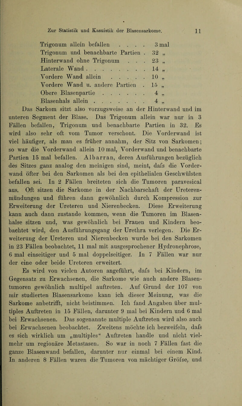 Trigonum allein befallen .... 3 mal Trigonum und benachbarte Partien . 32 „ Hinterwand ohne Trigonum . . . 23 „ Laterale Wand.14 „ Vordere Wand allein.10 „ Vordere Wand u. andere Partien . 15 „ Obere Blasenpartie.4 „ Blasenhals allein.4 „ Das Sarkom sitzt also vorzugsweise an der Hinterwand und im unteren Segment der Blase. Das Trigonum allein war nur in 3 Fällen befallen, Trigonum und benachbarte Partien in 32. Es wird also sehr oft vom Tumor verschont. Die Vorderwand ist viel häufiger, als man es früher annahm, der Sitz von Sarkomen; so war die Vorderwand allein 10 mal, Vorderwand und benachbarte Partien 15 mal befallen. Albarran, deren Ausführungen bezüglich des Sitzes ganz analog den meinigen sind, meint, dafs die Vorder¬ wand öfter bei den Sarkomen als bei den epithelialen Geschwülsten befallen sei. In 2 Fällen breiteten sich die Tumoren paravesical aus. Oft sitzen die Sarkome in der Nachbarschaft der Ureteren- mündungen und führen dann gewöhnlich durch Kompression zur Erweiterung der Ureteren und Nierenbecken. Diese Erweiterung kann auch dann zustande kommen, wenn die Tumoren im Blasen¬ halse sitzen und, was gewöhnlich bei Frauen und Kindern beo¬ bachtet wird, den Ausführungsgang der Urethra verlegen. Die Er¬ weiterung der Ureteren und Nierenbecken wurde bei den Sarkomen in 23 Fällen beobachtet, 11 mal mit ausgesprochener Hydronephrose, 6 mal einseitiger und 5 mal doppelseitiger. In 7 Fällen war nur der eine oder beide Ureteren erweitert. Es wird von vielen Autoren angeführt, dafs bei Kindern, im Gegensatz zu Erwachsenen, die Sarkome wie auch andere Blasen¬ tumoren gewöhnlich multipel auftreten. Auf Grund der 107 von mir studierten Blasensarkome kann ich dieser Meinung, was die Sarkome anbetrifft, nicht beistimmen. Ich fand Angaben über mul¬ tiples Auftreten in 15 Fällen, darunter 9 mal bei Kindern und 6 mal bei Erwachsenen. Das sogenannte multiple Auftreten wird also auch bei Erwachsenen beobachtet. Zweitens möchte ich bezweifeln, dafs es sich wirklich um „multiples“ Auftreten handle und nicht viel¬ mehr um regionäre Metastasen. So war in noch 7 Fällen fast die ganze Blasenwand befallen, darunter nur einmal bei einem Kind. In anderen 8 Fällen waren die Tumoren von mächtiger Gröfse, und