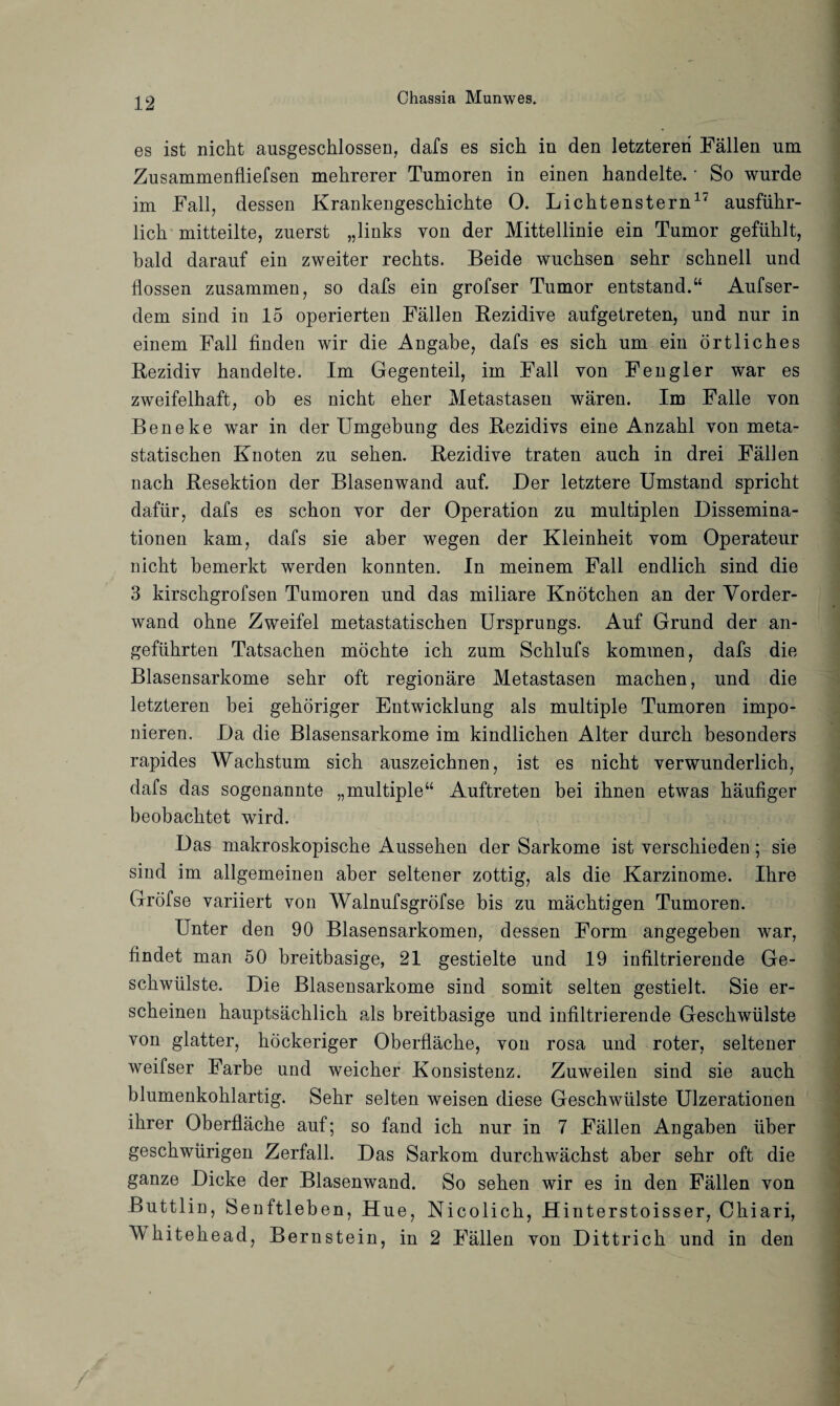 es ist nicht ausgeschlossen, dafs es sich in den letzteren Fällen um Zusammenfliefsen mehrerer Tumoren in einen handelte. • So wurde im Fall, dessen Krankengeschichte O. Lichtenstern17 ausführ¬ lich mitteilte, zuerst „links von der Mittellinie ein Tumor gefühlt, bald darauf ein zweiter rechts. Beide wuchsen sehr schnell und flössen zusammen, so dafs ein grofser Tumor entstand.“ Aufser- dem sind in 15 operierten Fällen Rezidive aufgetreten, und nur in einem Fall finden wir die Angabe, dafs es sich um ein örtliches Rezidiv handelte. Im Gegenteil, im Fall von Fengler war es zweifelhaft, ob es nicht eher Metastasen wären. Im Falle von Beneke war in der Umgebung des Rezidivs eine Anzahl von meta¬ statischen Knoten zu sehen. Rezidive traten auch in drei Fällen nach Resektion der Blasenwand auf. Der letztere Umstand spricht dafür, dafs es schon vor der Operation zu multiplen Dissemina¬ tionen kam, dafs sie aber wegen der Kleinheit vom Operateur nicht bemerkt werden konnten. In meinem Fall endlich sind die 3 kirschgrofsen Tumoren und das miliare Knötchen an der Vorder¬ wand ohne Zweifel metastatischen Ursprungs. Auf Grund der an¬ geführten Tatsachen möchte ich zum Schlufs kommen, dafs die Blasensarkome sehr oft regionäre Metastasen machen, und die letzteren bei gehöriger Entwicklung als multiple Tumoren impo¬ nieren. Da die Blasensarkome im kindlichen Alter durch besonders rapides Wachstum sich auszeichnen, ist es nicht verwunderlich, dafs das sogenannte „multiple“ Auftreten bei ihnen etwas häufiger beobachtet wird. Das makroskopische Aussehen der Sarkome ist verschieden; sie sind im allgemeinen aber seltener zottig, als die Karzinome. Ihre Gröfse variiert von Walnufsgröfse bis zu mächtigen Tumoren. Unter den 90 Blasensarkomen, dessen Form angegeben war, findet man 50 breitbasige, 21 gestielte und 19 infiltrierende Ge¬ schwülste. Die Blasensarkome sind somit selten gestielt. Sie er¬ scheinen hauptsächlich als breitbasige und infiltrierende Geschwülste von glatter, höckeriger Oberfläche, von rosa und roter, seltener weifser Farbe und weicher Konsistenz. Zuweilen sind sie auch blumenkohlartig. Sehr selten weisen diese Geschwülste Ulzerationen ihrer Oberfläche auf; so fand ich nur in 7 Fällen Angaben über geschwürigen Zerfall. Das Sarkom durchwächst aber sehr oft die ganze Dicke der Blasenwand. So sehen wir es in den Fällen von Buttlin, Senftleben, Hue, Nicolich, Hinterstoisser, Chiari, Mhitehead, Bernstein, in 2 Fällen von Dittrich und in den