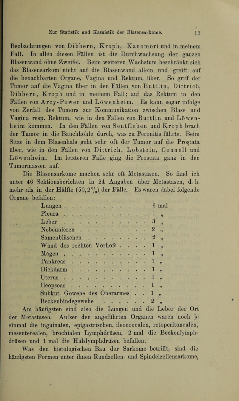 Beobachtungen von Dibbern, Kroph, Kanomori und in meinem Fall. In allen diesen Fällen ist die Durchwachsung der ganzen Blasenwand ohne Zweifel. Beim weiteren Wachstum beschränkt sich das Blasensarkom nicht auf die Blasenwand allein und greift auf die benachbarten Organe, Vagina und Rektum, über. So griff der Tumor auf die Vagina über in den Fällen von Buttlin, Dittrich, Dibbern, Kroph und in meinem Fall; auf das Rektum in den Fällen von Arcy-Power und Löwenheim. Es kann sogar infolge von Zerfall des Tumors zur Kommunikation zwischen Blase und Vagina resp. Rektum, wie in den Fällen von Buttlin und Löwen¬ heim kommen. In den Fällen von Sentfleben und Kroph brach der Tumor in die Bauchhöhle durch, was zu Peronitis führte. Beim Sitze in dem Blasenhals geht sehr oft der Tumor auf die Prostata über, wie in den Fällen von Dittrich, Lobstein, Connell und Löwenheim. Im letzteren Falle ging die Prostata ganz in den Tumormassen auf. Die Blasensarkome machen sehr oft Metastasen. So fand ich unter 46 Sektionsberichten in 24 Angaben über Metastasen, d. h. mehr als in der Hälfte (50,2 °/0) der Fälle. Es waren dabei folgende Organe befallen: Lungen.6 mal Pleura . 1 Leber.3 Nebennieren.2 Samenbläschen.2 Wand des rechten Vorhofs .... 1 Magen.1 Pankreas.1 Dickdarm.1 Uterus . . . ,.1 Ueopsoas. 1 Subkut. Gewebe des Oberarmes . . 1 Beckenbindegewebe.2 „ Am häufigsten sind also die Lungen und die Leber der Ort der Metastasen. Aufser den angeführten Organen waren noch je einmal die inguinalen, epigastrischen, ileocoecalen, retoperitonealen, mesenterealen, brochialen Lymphdrüsen, 2 mal die Beckenlymph- drüsen und 1 mal die Halslymphdrüsen befallen. Was den histologischen Bau der Sarkome betrifft, sind die häufigsten Formen unter ihnen Rundzellen- und Spindelzellensarkome, >5 ?? 55 55 55