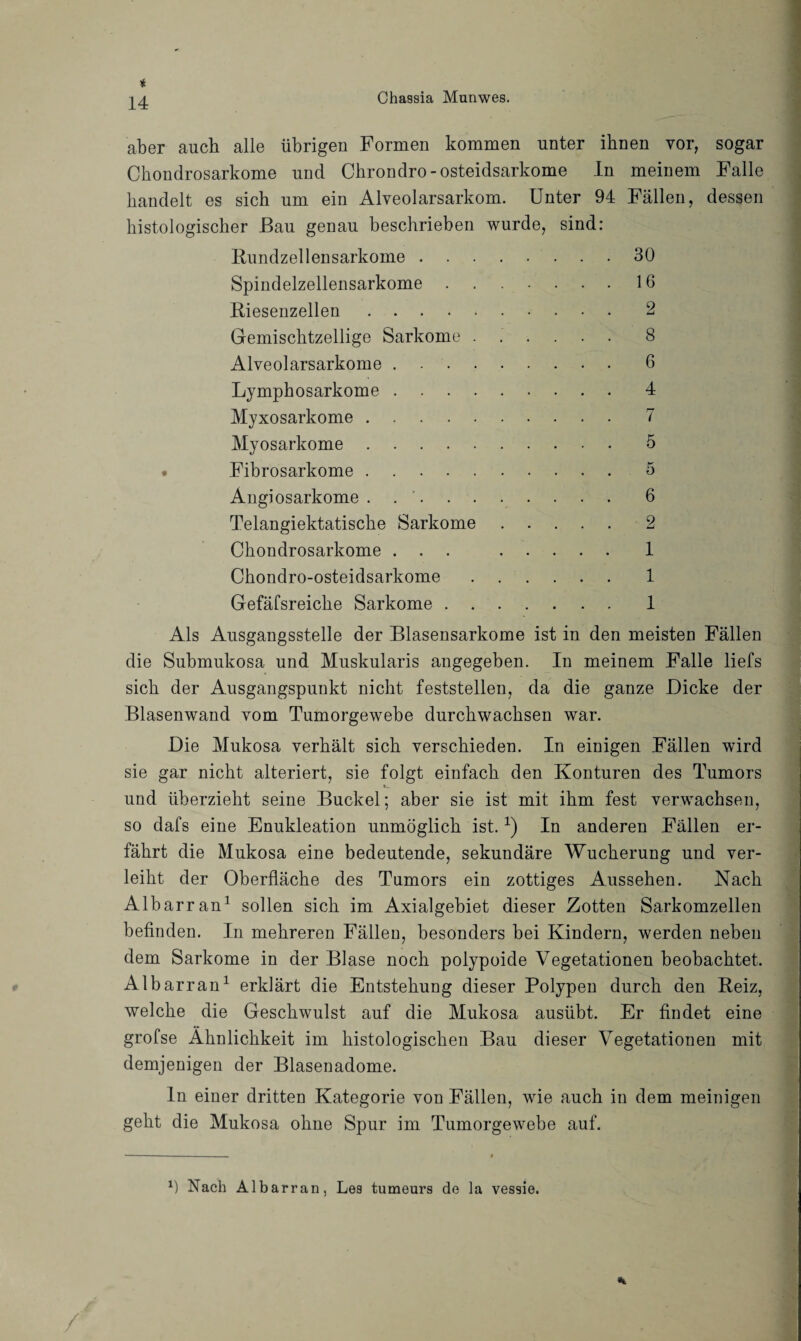 aber auch alle übrigen Formen kommen unter ihnen vor, sogar Chondrosarkome und Chrondro- osteidsarkome In meinem Falle handelt es sich um ein Alveolarsarkom. Unter 94 Fällen, dessen histologischer Bau genau beschrieben wurde, sind: Bundzellensarkome . Spindelzellensarkome . Biesenzellen .... Gemischtzellige Sarkome Alveolarsarkome . Lymphosarkome . Myxosarkome .... Myosarkome .... Fibrosarkome .... Angiosarkome . . '. Telangiektatische Sarkome Chondrosarkome . . . Chondro-osteidsarkome Gefäfsreiche Sarkome . . 30 16 2 8 6 4 7 5 5 6 2 1 1 1 Als Ausgangsstelle der Blasensarkome ist in den meisten Fällen die Submukosa und Muskularis angegeben. In meinem Falle liefs sich der Ausgangspunkt nicht feststellen, da die ganze Dicke der Blasenwand vom Tumorgewebe durchwachsen war. Die Mukosa verhält sich verschieden. In einigen Fällen wird sie gar nicht alteriert, sie folgt einfach den Konturen des Tumors und überzieht seine Buckel; aber sie ist mit ihm fest verwachsen, so dafs eine Enukleation unmöglich ist. x) In anderen Fällen er¬ fährt die Mukosa eine bedeutende, sekundäre Wucherung und ver¬ leiht der Oberfläche des Tumors ein zottiges Aussehen. Nach Albarran1 sollen sich im Axialgebiet dieser Zotten Sarkomzellen befinden. In mehreren Fällen, besonders bei Kindern, werden neben dem Sarkome in der Blase noch polypoide Vegetationen beobachtet. Albarran1 erklärt die Entstehung dieser Polypen durch den Beiz, welche die Geschwulst auf die Mukosa ausübt. Er findet eine grofse Ähnlichkeit im histologischen Bau dieser Vegetationen mit demjenigen der Blasenadome. ln einer dritten Kategorie von Fällen, wie auch in dem meinigen geht die Mukosa ohne Spur im Tumorgewebe auf. *) Nach Albarran, Les tumeurs de la vessie.