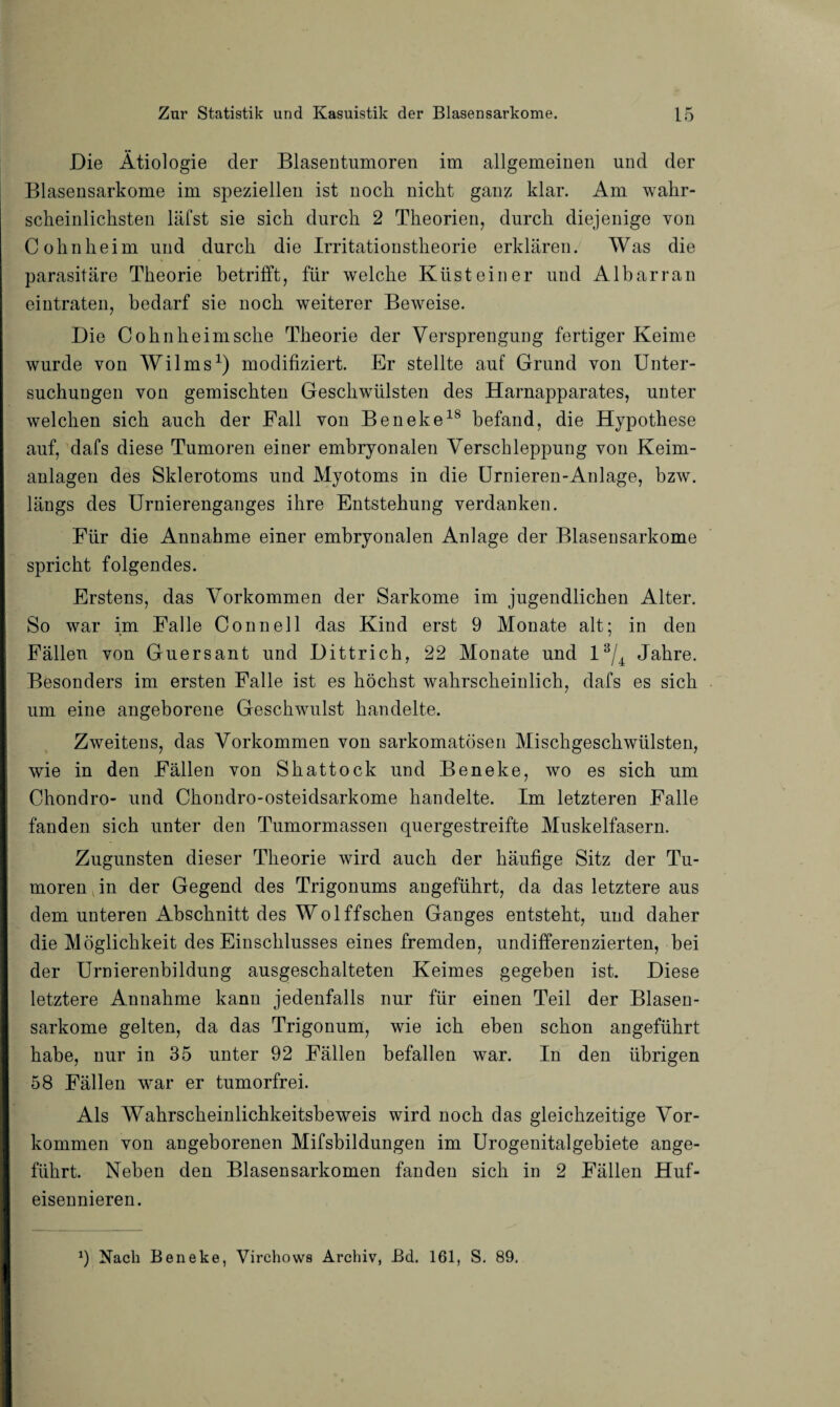 Die Ätiologie der Blasentumoren im allgemeinen und der Blasensarkome im speziellen ist noch nickt ganz klar. Am wahr¬ scheinlichsten läfst sie sich durch 2 Theorien, durch diejenige von Cohn he im und durch die Irritationstheorie erklären. Was die parasitäre Theorie betrifft, für welche Küst ein er und Albarran eintraten, bedarf sie noch weiterer Beweise. Die Cohn heim sehe Theorie der Versprengung fertiger Keime wurde von Wilms1) modifiziert. Er stellte auf Grund von Unter¬ suchungen von gemischten Geschwülsten des Harnapparates, unter welchen sich auch der Fall von Beneke18 befand, die Hypothese auf, dafs diese Tumoren einer embryonalen Verschleppung von Keim¬ anlagen des Sklerotoms und Myotoms in die Urnieren-Anlage, bzw. längs des Urnierenganges ihre Entstehung verdanken. Für die Annahme einer embryonalen Anlage der Blasensarkome spricht folgendes. Erstens, das Vorkommen der Sarkome im jugendlichen Alter. So war im Falle Connell das Kind erst 9 Monate alt; in den Fällen von Guersant und Dittrich, 22 Monate und l3/4 Jahre. Besonders im ersten Falle ist es höchst wahrscheinlich, dafs es sich um eine angeborene Geschwulst handelte. Zweitens, das Vorkommen von sarkomatösen Mischgeschwülsten, wie in den Fällen von Skattock und Beneke, wo es sich um Chondro- und Ckondro-osteidsarkome handelte. Im letzteren Falle fanden sich unter den Tumormassen quergestreifte Muskelfasern. Zugunsten dieser Theorie wird auch der häufige Sitz der Tu¬ moren in der Gegend des Trigonums angeführt, da das letztere aus dem unteren Abschnitt des Wo 1 ff sehen Ganges entsteht, und daher die Möglichkeit des Einschlusses eines fremden, undifferenzierten, bei der Urnierenbildung ausgeschalteten Keimes gegeben ist. Diese letztere Annahme kann jedenfalls nur für einen Teil der Blasen¬ sarkome gelten, da das Trigonum, wie ich eben schon angeführt habe, nur in 35 unter 92 Fällen befallen war. In den übrigen 58 Fällen war er tumorfrei. Als Wahrscheinlichkeitsbeweis wird noch das gleichzeitige Vor¬ kommen von angeborenen Mifsbildungen im Urogenitalgebiete ange¬ führt. Neben den Blasensarkomen fanden sich in 2 Fällen Huf¬ eisennieren. 9 Nach Beneke, Virchows Archiv, Bd. 161, S. 89.
