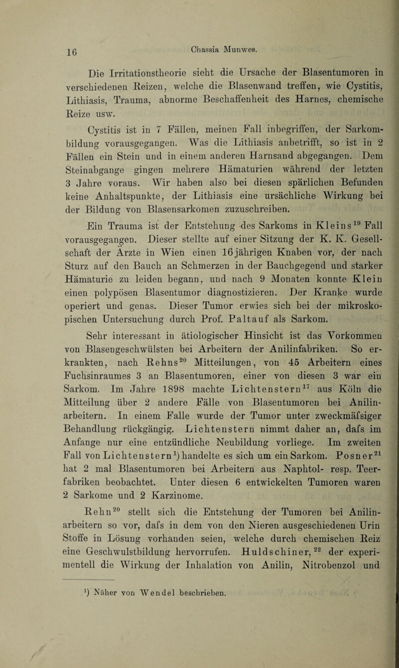 Die IrritatioDstheorie sieht die Ursache der Blasentumoren in verschiedenen Reizen, welche die Blasenwand treffen, wie Cystitis, Lithiasis, Trauma, abnorme Beschaffenheit des Harnes, chemische Reize usw. Cystitis ist in 7 Fällen, meinen Fall inbegriffen, der Sarkom¬ bildung vorausgegangen. Was die Lithiasis anbetrifft, so ist in 2 Fällen ein Stein und in einem anderen Harnsand abgegangen. Dem Steinabgange gingen mehrere Hämaturien während der letzten 3 Jahre voraus. Wir haben also bei diesen spärlichen Befunden keine Anhaltspunkte, der Lithiasis eine ursächliche Wirkung bei der Bildung von Blasensarkomen zuzuschreiben. Ein Trauma ist der Entstehung des Sarkoms in Kleins19 Fall vorausgegangen. Dieser stellte auf einer Sitzung der K. K. Gesell¬ schaft der Arzte in Wien einen 16 jährigen Knaben vor, der nach Sturz auf den Bauch an Schmerzen in der Bauchgegend und starker Hämaturie zu leiden begann, und nach 9 Monaten konnte Klein einen polypösen Blasentumor diagnostizieren. Der Kranke wurde operiert und genas. Dieser Tumor erwies sich bei der mikrosko¬ pischen Untersuchung durch Prof. Paltauf als Sarkom. Sehr interessant in ätiologischer Hinsicht ist das Vorkommen von Blasengeschwülsten bei Arbeitern der Anilinfabriken. So er¬ krankten, nach Rehns20 Mitteilungen, von 45 Arbeitern eines Fuchsinraumes 3 an Blasentumoren, einer von diesen 3 war ein Sarkom. Im Jahre 1898 machte Lichtenstern17 aus Köln die Mitteilung über 2 andere Fälle von Blasentumoren bei Anilin¬ arbeitern. In einem Falle wurde der Tumor unter zweckmäfsiger Behandlung rückgängig. Lichtenstern nimmt daher an, dafs im Anfänge nur eine entzündliche Neubildung vorliege. Im zweiten Fall von Lichtensternx) handelte es sich um ein Sarkom. Posner21 hat 2 mal Blasentumoren bei Arbeitern aus Naphtol- resp. Teer¬ fabriken beobachtet. Unter diesen 6 entwickelten Tumoren waren 2 Sarkome und 2 Karzinome. Rehn20 stellt sich die Entstehung der Tumoren bei Anilin¬ arbeitern so vor, dafs in dem von den Nieren ausgeschiedenen Urin Stoffe in Lösung vorhanden seien, welche durch chemischen Reiz eine Geschwulstbildung hervorrufen. Huldschiner,22 der experi¬ mentell die Wirkung der Inhalation von Anilin, Nitrobenzol und x) Näher von Wendel beschrieben.