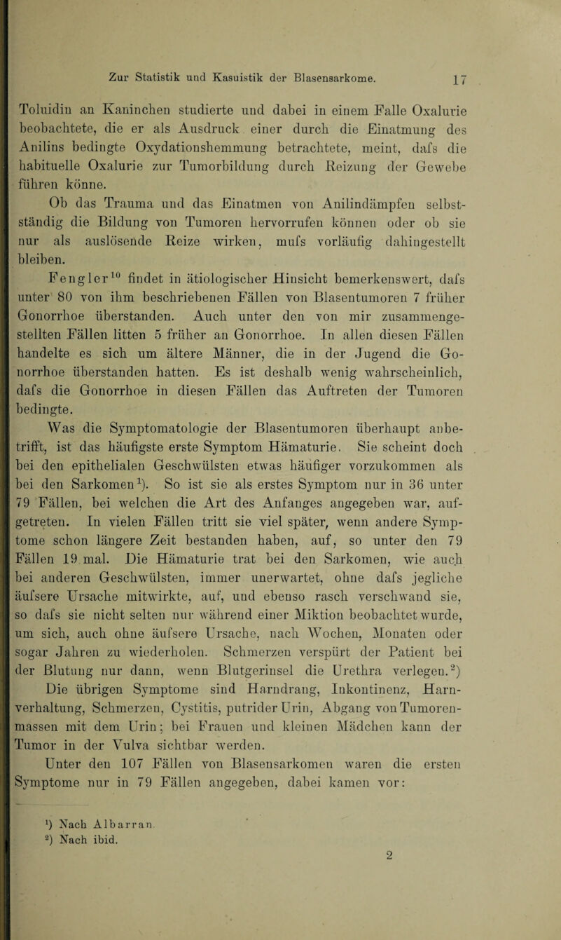 Toluidin an Kaninchen studierte und dabei in einem Falle Oxalnrie beobachtete, die er als Ausdruck einer durch die Einatmung des Anilins bedingte Oxydationshemmung betrachtete, meint, dafs die habituelle Oxalurie zur Tumorbildung durch Reizung der Gewebe führen könne. Ob das Trauma und das Einatmen von Anilindämpfen selbst¬ ständig die Bildung von Tumoren keryorrufen können oder ob sie nur als auslösende Reize wirken, mufs vorläufig dahingestellt bleiben. Fengler10 findet in ätiologischer Hinsicht bemerkenswert, dafs unter 80 von ihm beschriebenen Fällen von Blasentumoren 7 früher Gonorrhoe überstanden. Auch unter den von mir zusammenge¬ stellten Fällen litten 5 früher an Gonorrhoe. In allen diesen Fällen handelte es sich um ältere Männer, die in der Jugend die Go¬ norrhoe überstanden hatten. Es ist deshalb wenig wahrscheinlich, dafs die Gonorrhoe in diesen Fällen das Auftreten der Tumoren bedingte. Was die Symptomatologie der Blasentumoren überhaupt anbe¬ trifft, ist das häufigste erste Symptom Hämaturie. Sie scheint doch bei den epithelialen Geschwülsten etwas häufiger vorzukommen als bei den Sarkomen1). So ist sie als erstes Symptom nur in 36 unter 79 Fällen, bei welchen die Art des Anfanges angegeben war, auf¬ getreten. In vielen Fällen tritt sie viel später, wenn andere Symp¬ tome schon längere Zeit bestanden haben, auf, so unter den 79 Fällen 19 mal. Die Hämaturie trat bei den Sarkomen, wie auch bei anderen Geschwülsten, immer unerwartet, ohne dafs jegliche äufsere Ursache mitwirkte, auf, und ebenso rasch verschwand sie, so dafs sie nicht selten nur während einer Miktion beobachtet wurde, um sich, auch ohne äufsere Ursache, nach Wochen, Monaten oder sogar Jahren zu wiederholen. Schmerzen verspürt der Patient bei der Blutung nur dann, wenn Blutgerinsel die Urethra verlegen.2) Die übrigen Symptome sind Harndrang, Inkontinenz, Harn¬ verhaltung, Schmerzen, Cystitis, putrider Urin, Abgang von Tumoren¬ massen mit dem Urin; bei Frauen und kleinen Mädchen kann der Tumor in der Vulva sichtbar werden. Unter den 107 Fällen von Blasensarkomen waren die ersten Symptome nur in 79 Fällen angegeben, dabei kamen vor: 9 Nach Albarran, 2) Nach ibid. 9