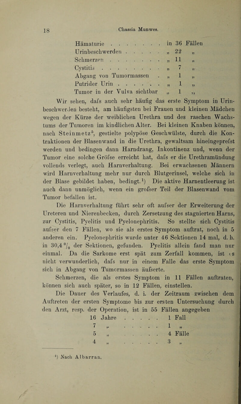 in 36 Fällen »22 „ „ ii „ » 7 » ii 1 » 1 1 » 11 11 11 Hämaturie. Urinbeschwerden. Schmerzen. Cystitis. Abgang von Tumormassen Putrider Urin. Tumor in der Vulva sichtbar Wir sehen, dafs auch sehr häufig das erste Symptom in Urin¬ beschwerden besteht, am häufigsten hei Frauen und kleinen Mädchen wegen der Kürze der weiblichen Urethra und des raschen Wachs¬ tums der Tumoren im kindlichen Alter. Bei kleinen Knaben können, nach Steinmetz5, gestielte polypöse Geschwülste, durch die Kon¬ traktionen der Blasenwand in die Urethra, gewaltsam hineingeprefst werden und bedingen dann Harndrang, Inkontinenz und, wenn der Tumor eine solche Gröfse erreicht hat, dafs er die Urethramündung vollends verlegt, auch Harnverhaltung. Bei erwachsenen Männern wird Harnverhaltung mehr nur durch Blutgerinsel, welche sich in der Blase gebildet haben, bedingt.1) Die aktive Harnentleerung ist auch dann unmöglich, wenn ein grofser Teil der Blasenwand vom Tumor befallen ist. Die Harnverhaltung führt sehr oft aufser der Erweiterung der Ureteren und Nierenbecken, durch Zersetzung des stagnierten Harns, zur Cystitis, Pyelitis und Pyelonephritis. So stellte sich Cystitis aufser den 7 Fällen, wo sie als erstes Symptom auftrat, noch in 5 anderen ein. Pyelonephritis wurde unter 46 Sektionen 14 mal, d. h. in 30,4 °/0 der Sektionen, gefunden. Pyelitis allein fand man nur einmal. Da die Sarkome erst spät zum Zerfall kommen, ist cs nicht verwunderlich, dafs nur in einem Falle das erste Symptom sich in Abgang von Tumormassen äufserte. Schmerzen, die als erstes Symptom in 11 Fällen auftraten, können sich auch später, so in 12 Fällen, einstellen. Die Dauer des Verlaufes, d. i. der Zeitraum zwischen dem Auftreten der ersten Symptome bis zur ersten Untersuchung durch den Arzt, resp. der Operation, ist in 55 Fällen angegeben 16 Jahre. 1 Fall 7 » I 11 5 „ 4 Fälle 4.3 „ L) Nach Albarran. /