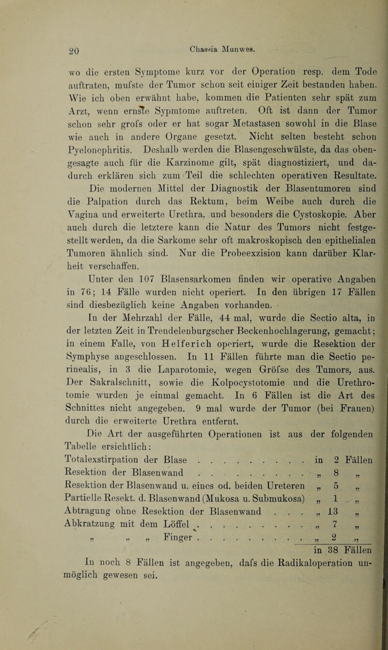wo die ersten Symptome kurz vor der Operation resp. dem Tode auftraten, mufste der Tumor schon seit einiger Zeit bestanden haben. Wie ich oben erwähnt habe, kommen die Patienten sehr spät zum Arzt, wenn ernste Sypmtome auftreten. Oft ist dann der Tumor schon sehr grofs oder er hat sogar Metastasen sowohl in die Blase wie auch in andere Organe gesetzt. Nicht selten besteht schon Pyelonephritis. Deshalb werden die Blasengeschwülste, da das oben¬ gesagte auch für die Karzinome gilt, spät diagnostiziert, und da¬ durch erklären sich zum Teil die schlechten operativen Resultate. Die modernen Mittel der Diagnostik der Blasentumoren siud die Palpation durch das Rektum, beim Weibe auch durch die Vagina und erweiterte Urethra, und besonders die Cystoskopie. Aber auch durch die letztere kann die Natur des Tumors nicht festge¬ stelltwerden, da die Sarkome sehr oft makroskopisch den epithelialen Tumoren ähnlich sind. Nur die Probeexzision kann darüber Klar¬ heit verschaffen. Unter den 107 Blasensarkomen finden wir operative Angaben in 76; 14 Fälle wurden nicht operiert. In den übrigen 17 Fällen sind diesbezüglich keine Angaben vorhanden. • In der Mehrzahl der Fälle, 44 mal, wurde die Sectio alta, in der letzten Zeit in Trendelenburgscher Beckenhochlagerung, gemacht; in einem Falle, von Helferich operiert, wurde die Resektion der Symphyse angeschlossen. In 11 Fällen führte man die Sectio pe- rinealis, in 3 die Laparotomie, wegen Gröfse des Tumors, aus. Der Sakralschnitt, sowie die Kolpocystotomie und die Urethro- tomie wurden je einmal gemacht. In 6 Fällen ist die Art des Schnittes nicht angegeben. 9 mal wurde der Tumor (bei Frauen) durch die erweiterte Urethra entfernt. Die Art der ausgeführten Operationen ist aus der folgenden Tabelle ersichtlich: Totalexstirpation der Blase.in 2 Fällen Resektion der Blasenwand.„ 8 „ Resektion der Blasenwand u. eines od. beiden Ureteren „ 5 „ Partielle Resekt. d. Blasen wand (Mukosa u. Submukosa) „ 1 „ Abtragung ohne Resektion der Blasenwand ... „13 „ Abkratzung mit dem Löffel.„7 „ „ ,, „ Finger. „ 2 „ in 38 Fällen In noch 8 Fällen ist angegeben, dafs die Radikaloperation un¬ möglich gewesen sei.