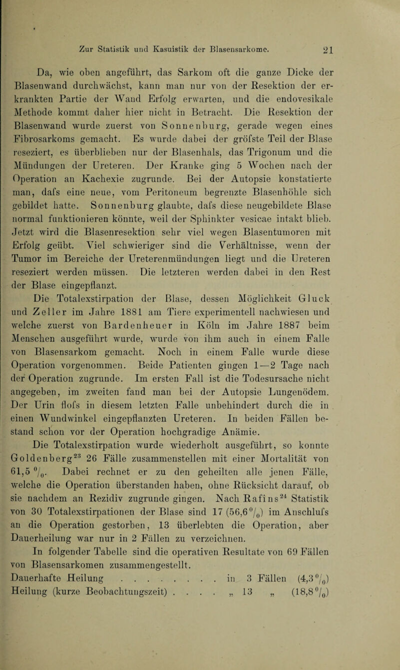 Da, wie oben angeführt, das Sarkom oft die ganze Dicke der Blasenwand durchwächst, kann man nur von der Resektion der er¬ krankten Partie der Wand Erfolg erwarten, und die endovesikale Methode kommt daher hier nicht in Betracht. Die Resektion der Blasenwand wurde zuerst von Sonnenburg, gerade wegen eines Fibrosarkoms gemacht. Es wurde dabei der gröfste Teil der Blase reseziert, es überblieben nur der Blasenhals, das Trigonum und die Mündungen der Ureteren. Der Kranke ging 5 Wochen nach der Operation an Kachexie zugrunde. Bei der Autopsie konstatierte man, dafs eine neue, vom Peritoneum begrenzte Blasenhöhle sich gebildet hatte. Sonnenburg glaubte, dafs diese neugebildete Blase normal funktionieren könnte, weil der Sphinkter vesicae intakt blieb. Jetzt wird die Blasenresektion sehr viel wegen Blasentumoren mit Erfolg geübt. Viel schwieriger sind die Verhältnisse, wenn der Tumor im Bereiche der Ureterenmündungen liegt und die IJreteren reseziert werden müssen. Die letzteren werden dabei in den Rest der Blase eingepflanzt. Die Totalexstirpation der Blase, dessen Möglichkeit Gluck und Zeller im Jahre 1881 am Tiere experimentell nachwiesen und welche zuerst von Bardenheuer in Köln im Jahre 1887 beim Menschen ausgeführt wurde, wurde von ihm auch in einem Falle von Blasensarkom gemacht. Noch in einem Falle wurde diese Operation vorgenommen. Beide Patienten gingen 1 — 2 Tage nach der Operation zugrunde. Im ersten Fall ist die Todesursache nicht angegeben, im zweiten fand man bei der Autopsie Lungenödem. Der Urin flofs in diesem letzten Falle unbehindert durch die in einen Wundwinkel eingepflanzten Ureteren. In beiden Fällen be¬ stand schon vor der Operation hochgradige Anämie. Die Totalexstirpation wurde wiederholt ausgeführt, so konnte Goldenberg23 26 Fälle zusammenstellen mit einer Mortalität von 61,5 °/0. Dabei rechnet er zu den geheilten alle jenen Fälle, welche die Operation überstanden haben, ohne Rücksicht darauf, ob sie nachdem an Rezidiv zugrunde gingen. Nach Rafins24 Statistik von 30 Totalexstirpationen der Blase sind 17 (56,6 °/0) im Auschlufs an die Operation gestorben, 13 überlebten die Operation, aber Dauerheilung war nur in 2 Fällen zu verzeichnen. In folgender Tabelle sind die operativen Resultate von 69 Fällen von Blasensarkomen zusammengestellt. Dauerhafte Heilung .in 3 Fällen (4,3 °/0) Heilung (kurze Beobachtungszeit) 13 (18,8 °/0)