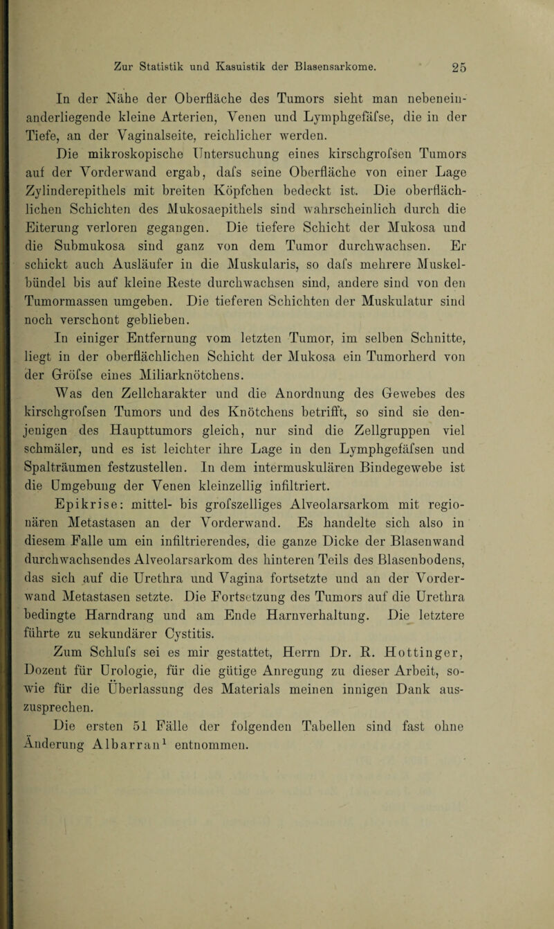 In der Nähe der Oberfläche des Tumors sieht man nebenein¬ anderliegende kleine Arterien, Venen und Lymphgefäfse, die in der Tiefe, an der Vaginalseite, reichlicher werden. Die mikroskopische Untersuchung eines kirschgrofsen Tumors auf der Vorderwand ergab, dafs seine Oberfläche von einer Lage Zylinderepithels mit breiten Köpfchen bedeckt ist. Die oberfläch¬ lichen Schichten des Mukosaepithels sind wahrscheinlich durch die Eiterung verloren gegangen. Die tiefere Schicht der Mukosa und die Submukosa sind ganz von dem Tumor durchwachsen. Er schickt auch Ausläufer in die Muskularis, so dafs mehrere Muskel¬ bündel bis auf kleine Reste durchwachsen sind, andere sind von den Tumormassen umgeben. Die tieferen Schichten der Muskulatur sind noch verschont geblieben. In einiger Entfernung vom letzten Tumor, im selben Schnitte, liegt in der oberflächlichen Schicht der Mukosa ein Tumorherd von der Gröfse eines Miliarknötchens. Was den Zellcharakter und die Anordnung des Gewebes des kirschgrofsen Tumors und des Knötchens betrifft, so sind sie den¬ jenigen des Haupttumors gleich, nur sind die Zellgruppen viel schmäler, und es ist leichter ihre Lage in den Lymphgefäfsen und Spalträumen festzustellen. In dem intermuskulären Bindegewebe ist die Umgebung der Venen kleinzellig infiltriert. Epikrise: mittel- bis grofszelliges Alveolarsarkom mit regio¬ nären Metastasen an der Vorderwand. Es handelte sich also in diesem Falle um ein infiltrierendes, die ganze Dicke der Blasenwand durchwachsendes Alveolarsarkom des hinteren Teils des Blasenbodens, das sich auf die Urethra und Vagina fortsetzte und an der Vorder¬ wand Metastasen setzte. Die Fortsetzung des Tumors auf die Urethra bedingte Harndrang und am Ende Harnverhaltung. Die letztere führte zu sekundärer Cystitis. Zum Schliffs sei es mir gestattet, Herrn Dr. R. Hottin ge r, Dozent für Urologie, für die gütige Anregung zu dieser Arbeit, so¬ wie für die Überlassung des Materials meinen innigen Dank aus¬ zusprechen. Die ersten 51 Fälle der folgenden Tabellen sind fast ohne Änderung Albarran1 entnommen.