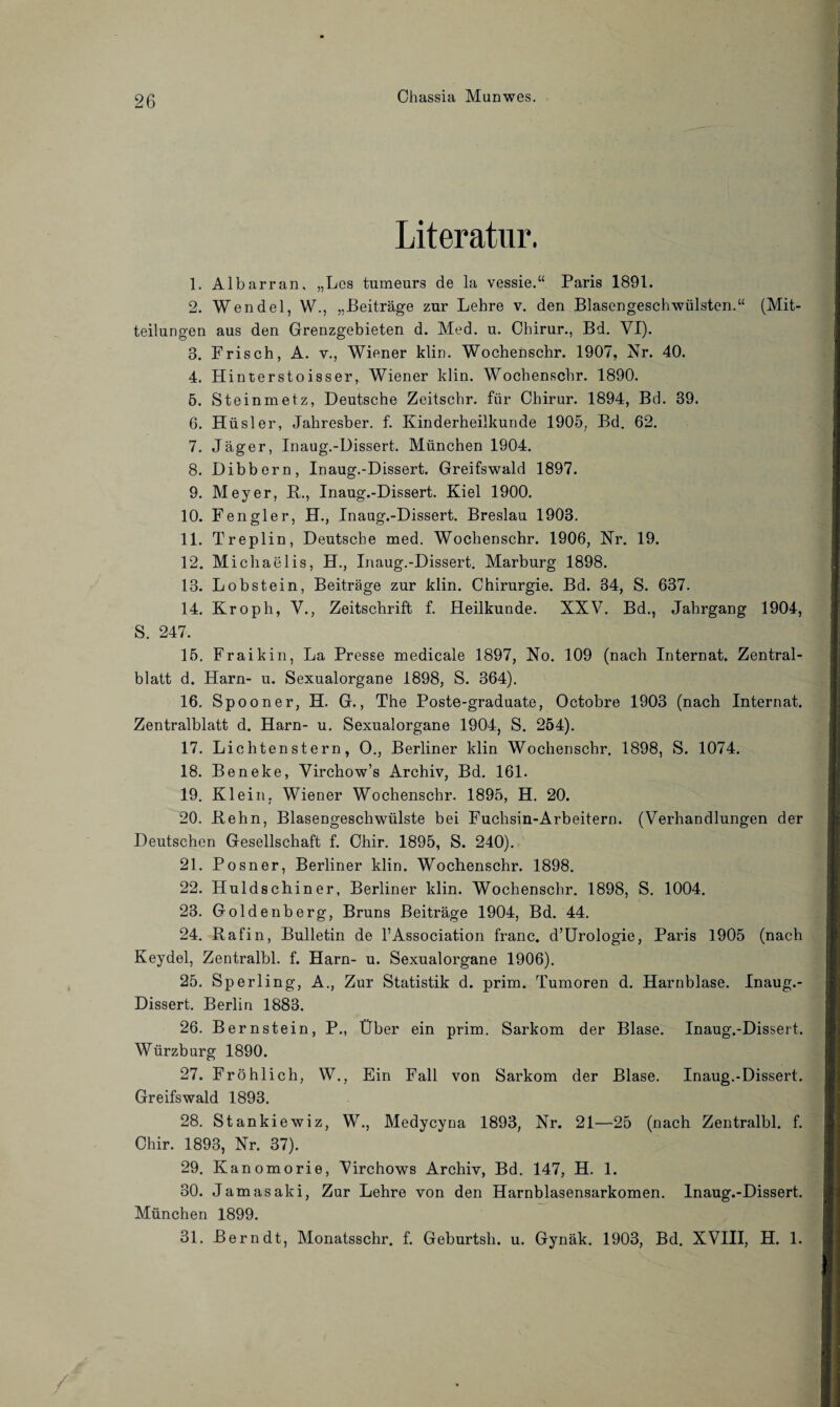 Literatur. 1. Albarran. „Los tumeurs de la vessie.“ Paris 1891. 2. Wendel, W., „Beiträge zur Lehre v. den Blasengeschwülsten.“ (Mit¬ teilungen aus den Grenzgebieten d. Med. u. Chirur., Bd. VI). 3. Frisch, A. v., Wiener klin. Wochenschr. 1907, Nr. 40. 4. Hinterstoisser, Wiener klin. Wochenschr. 1890. 5. Steinmetz, Deutsche Zeitschr. für Chirur. 1894, Bd. 39. 6. Hüsler, Jahresber. f. Kinderheilkunde 1905, Bd. 62. 7. Jäger, Inaug.-Dissert. München 1904. 8. Dibbern, Inaug.-Dissert. Greifswald 1897. 9. Meyer, R., Inaug.-Dissert. Kiel 1900. 10. Fengler, H., Inaug.-Dissert. Breslau 1903. 11. Treplin, Deutsche med. Wochenschr. 1906, Nr. 19. 12. Michaelis, H., Inaug.-Dissert. Marburg 1898. 13. Lob stein, Beiträge zur klin. Chirurgie. Bd. 34, S. 637. 14. Kroph, V., Zeitschrift f. Heilkunde. XXV. Bd., Jahrgang 1904, S. 247. 15. Fraikin, La Presse medicale 1897, No. 109 (nach Internat. Zentral¬ blatt d. Harn- u. Sexualorgane 1898, S. 364). 16. Spooner, H. G., The Poste-graduate, Octobre 1903 (nach Internat. Zentralblatt d. Harn- u. Sexualorgane 1904, S. 254). 17. Lic litenst ern, O., Berliner klin Wochenschr. 1898, S. 1074. 18. Beneke, Virchow’s Archiv, Bd. 161. 19. Klein, Wiener Wochenschr. 1895, H. 20. 20. Rehn, Blasengeschwülste bei Fuchsin-Arbeitern. (Verhandlungen der Deutschen Gesellschaft f. Chir. 1895, S. 240). 21. Posner, Berliner klin. Wochenschr. 1898. 22. Huldschiner, Berliner klin. Wochenschr. 1898, S. 1004. 23. Goldenberg, Bruns Beiträge 1904, Bd. 44. 24. Rafin, Bulletin de l1 Association franc. d’Urologie, Paris 1905 (nach Keydel, Zentralbl. f. Harn- u. Sexualorgane 1906). 25. Sperling, A., Zur Statistik d. prim. Tumoren d. Harnblase. Inaug.- Dissert. Berlin 1883. 26. Bernstein, P., Über ein prim. Sarkom der Blase. Inaug.-Dissert. Würzburg 1890. 27. Fröhlich, W., Ein Fall von Sarkom der Blase. Inaug.-Dissert. Greifswald 1893. 28. Stankiewiz, W., Medycyna 1893, Nr. 21—25 (nach Zentralbl. f. Chir. 1893, Nr. 37). 29. Kanomorie, Virchows Archiv, Bd. 147, H. 1. 30. Jamasaki, Zur Lehre von den Harnblasensarkomen. Inaug.-Dissert. München 1899. 31. Bern dt, Monatsschr. f. Geburtsh. u. Gynäk. 1903, Bd. XVIII, H. 1.