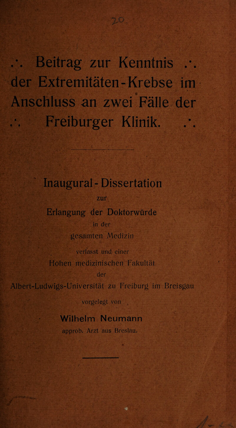 Beitrag zur Kenntnis der Extremitäten-Krebse im \ \ • ~ V V  ♦ - 5*-; Anschluss an zwei Fälle der Freiburger Klinik. Inaugural-Dissertation zur Erlangung der Doktorwürde in der gesamten Medizin verfasst und einer Hohen medizinischen Fakultät der Albert-Ludwigs-Universität zu Freiburg im Breisgau vorgelegt von Wilhelm Neumann approb. Arzt aus Breslau.