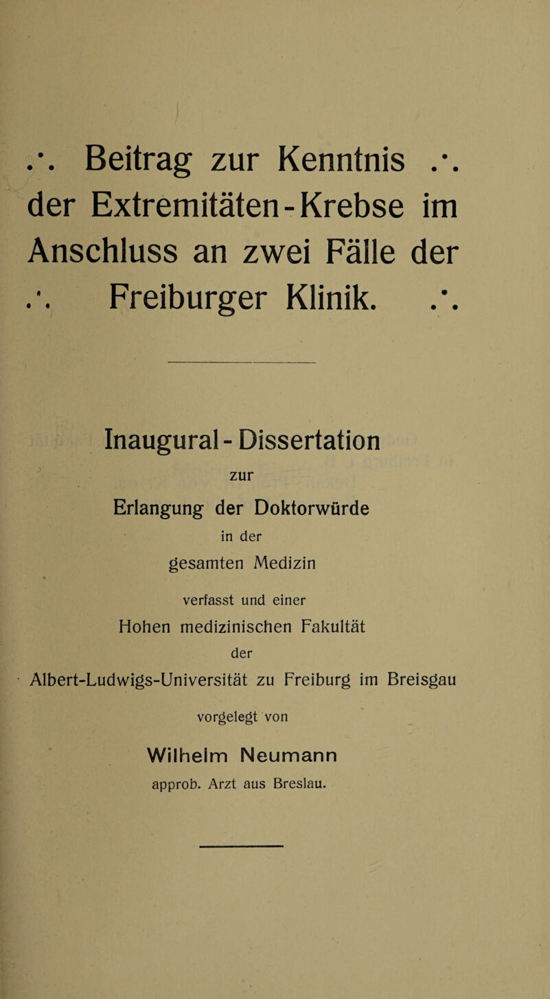 Beitrag zur Kenntnis .*. der Extremitäten - Krebse im Anschluss an zwei Fälle der Freiburger Klinik. Inaugural - Dissertation zur Erlangung der Doktorwürde in der gesamten Medizin verfasst und einer Hohen medizinischen Fakultät der - Albert-Ludwigs-Universität zu Freiburg im Breisgau vorgelegt von Wilhelm Neumann approb. Arzt aus Breslau.