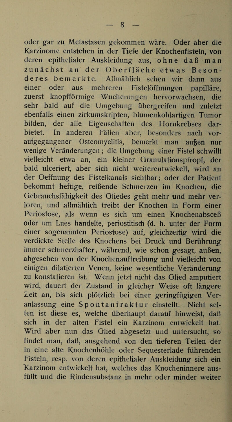 oder gar zu Metastasen gekommen wäre. Oder aber die Karzinome entstehen in der Tiefe der Knochenfisteln, von deren epithelialer Auskleidung aus, ohne daß man zunächst an der Oberfläche etwas Beson¬ deres bemerkt e. Allmählich sehen wir dann aus einer oder aus mehreren Fistelöffnungen papilläre, zuerst knopfförmige Wucherungen hervorwachsen, die sehr bald auf die Umgebung übergreifen und zuletzt ebenfalls einen zirkumskripten, blumenkohlartigen Tumor bilden, der alle Eigenschaften des Hornkrebses dar¬ bietet. In anderen Fällen aber, besonders nach vor¬ aufgegangener Osteomyelitis, bemerkt man äugen nur wenige Veränderungen; die Umgebung einer Fistel schwillt vielleicht etwa an, ein kleiner Granulationspfropf, der bald ulceriert, aber sich nicht weiterentwickelt, wird an der Oeffnung des Fistelkanals sichtbar; oder der Patient bekommt heftige, reißende Schmerzen im Knochen, die Gebrauchsfähigkeit des Gliedes geht mehr und mehr ver¬ loren, und allmählich treibt der Knochen in Form einer Periostose, (als wenn es sich um einen Knochenabsceß oder um Lues handelte, periostitisch (d. h. unter der Form einer sogenannten Periostose) auf, gleichzeitig wird die verdickte Stelle des Knochens bei Druck und Berührung' immer schmerzhafter, während, wie schon gesagt, außen, abgesehen von der Knochenauftreibung und vielleicht von einigen diktierten Venen, keine wesentliche Veränderung zu konstatieren ist. Wenn jetzt nicht das Glied amputiert wird, dauert der Zustand in gleicher Weise oft längere Zeit an, bis sich plötzlich bei einer geringfügigen Ver¬ anlassung eine Spontanfraktur einstellt. Nicht sel¬ ten ist diese es, welche überhaupt darauf hin weist, daß sich in der alten Fistel ein Karzinom entwickelt hat. Wird aber nun das Glied abgesetzt und untersucht, so findet man, daß, ausgehend von den tieferen Teilen der in eine alte Knochenhöhle oder Sequesterlade führenden Fisteln, resp. von deren epithelialer Auskleidung sich ein Karzinom entwickelt hat, welches das Knocheninnere aus¬ füllt und die Rindensubstanz in mehr oder minder weiter