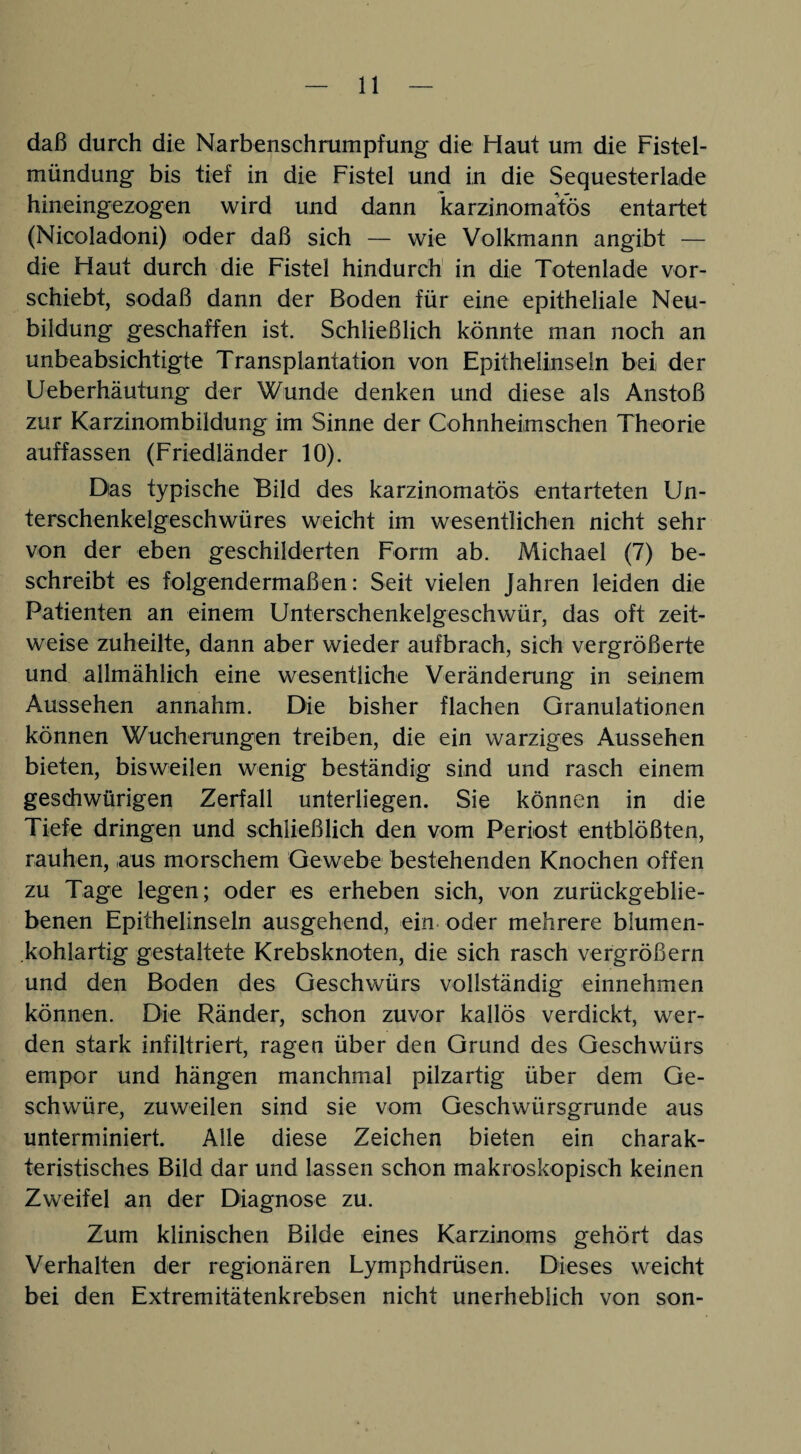 daß durch die Narbenschrumpfung die Haut um die Fistel¬ mündung bis tief in die Fistel und in die Sequesterlade hineingezogen wird und dann karzinomatös entartet (Nicoladoni) oder daß sich — wie Volkmann angibt — die Haut durch die Fistel hindurch in die Totenlade vor¬ schiebt, sodaß dann der Boden für eine epitheliale Neu¬ bildung geschaffen ist. Schließlich könnte man noch an unbeabsichtigte Transplantation von Epithelinseln bei der Ueberhäutung der Wunde denken und diese als Anstoß zur Karzinombildung im Sinne der Cohnheimschen Theorie auffassen (Friedländer 10). Das typische Bild des karzinomatös entarteten Un¬ terschenkelgeschwüres weicht im wesentlichen nicht sehr von der eben geschilderten Form ab. Michael (7) be¬ schreibt es folgendermaßen: Seit vielen Jahren leiden die Patienten an einem Unterschenkelgeschwür, das oft zeit¬ weise zuheilte, dann aber wieder aufbrach, sich vergrößerte und allmählich eine wesentliche Veränderung in seinem Aussehen annahm. Die bisher flachen Granulationen können Wucherungen treiben, die ein warziges Aussehen bieten, bisweilen wenig beständig sind und rasch einem geschwürigen Zerfall unterliegen. Sie können in die Tiefe dringen und schließlich den vom Periost entblößten, rauhen, aus morschem Gewebe bestehenden Knochen offen zu Tage legen; oder es erheben sich, von zurückgeblie¬ benen Epithelinseln ausgehend, ein oder mehrere blumen¬ kohlartig gestaltete Krebsknoten, die sich rasch vergrößern und den Boden des Geschwürs vollständig einnehmen können. Die Ränder, schon zuvor kallös verdickt, wer¬ den stark infiltriert, ragen über den Grund des Geschwürs empor und hängen manchmal pilzartig über dem Ge¬ schwüre, zuweilen sind sie vom Geschwürsgrunde aus unterminiert. Alle diese Zeichen bieten ein charak¬ teristisches Bild dar und lassen schon makroskopisch keinen Zweifel an der Diagnose zu. Zum klinischen Bilde eines Karzinoms gehört das Verhalten der regionären Lymphdrüsen. Dieses weicht bei den Extremitätenkrebsen nicht unerheblich von son-