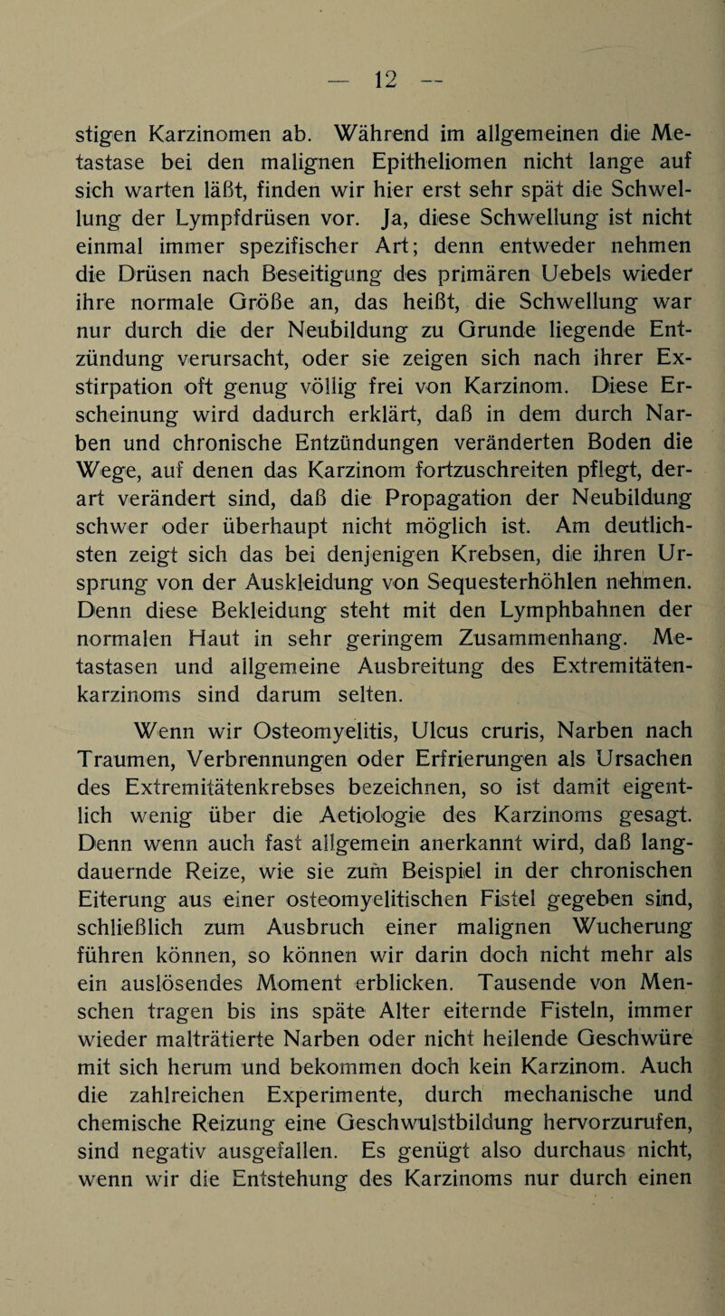 stigen Karzinomen ab. Während im allgemeinen die Me¬ tastase bei den malignen Epitheliomen nicht lange auf sich warten läßt, finden wir hier erst sehr spät die Schwel¬ lung der Lympfdrüsen vor. Ja, diese Schwellung ist nicht einmal immer spezifischer Art; denn entweder nehmen die Drüsen nach Beseitigung des primären Uebels wieder ihre normale Größe an, das heißt, die Schwellung war nur durch die der Neubildung zu Grunde liegende Ent¬ zündung verursacht, oder sie zeigen sich nach ihrer Ex¬ stirpation oft genug völlig frei von Karzinom. Diese Er¬ scheinung wird dadurch erklärt, daß in dem durch Nar¬ ben und chronische Entzündungen veränderten Boden die Wege, auf denen das Karzinom fortzuschreiten pflegt, der¬ art verändert sind, daß die Propagation der Neubildung schwer oder überhaupt nicht möglich ist. Am deutlich¬ sten zeigt sich das bei denjenigen Krebsen, die ihren Ur¬ sprung von der Auskleidung von Sequesterhöhlen nehmen. Denn diese Bekleidung steht mit den Lymphbahnen der normalen Haut in sehr geringem Zusammenhang. Me¬ tastasen und allgemeine Ausbreitung des Extremitäten¬ karzinoms sind darum selten. Wenn wir Osteomyelitis, Ulcus cruris, Narben nach Traumen, Verbrennungen oder Erfrierungen als Ursachen des Extremitätenkrebses bezeichnen, so ist damit eigent¬ lich wenig über die Aetiologie des Karzinoms gesagt. Denn wenn auch fast allgemein anerkannt wird, daß lang¬ dauernde Reize, wie sie zum Beispiel in der chronischen Eiterung aus einer osteomyelitischen Fistel gegeben sind, schließlich zum Ausbruch einer malignen Wucherung führen können, so können wir darin doch nicht mehr als ein auslösendes Moment erblicken. Tausende von Men¬ schen tragen bis ins späte Alter eiternde Fisteln, immer wieder malträtierte Narben oder nicht heilende Geschwüre mit sich herum und bekommen doch kein Karzinom. Auch die zahlreichen Experimente, durch mechanische und chemische Reizung eine Geschwulstbildung hervorzurufen, sind negativ ausgefallen. Es genügt also durchaus nicht, wenn wir die Entstehung des Karzinoms nur durch einen