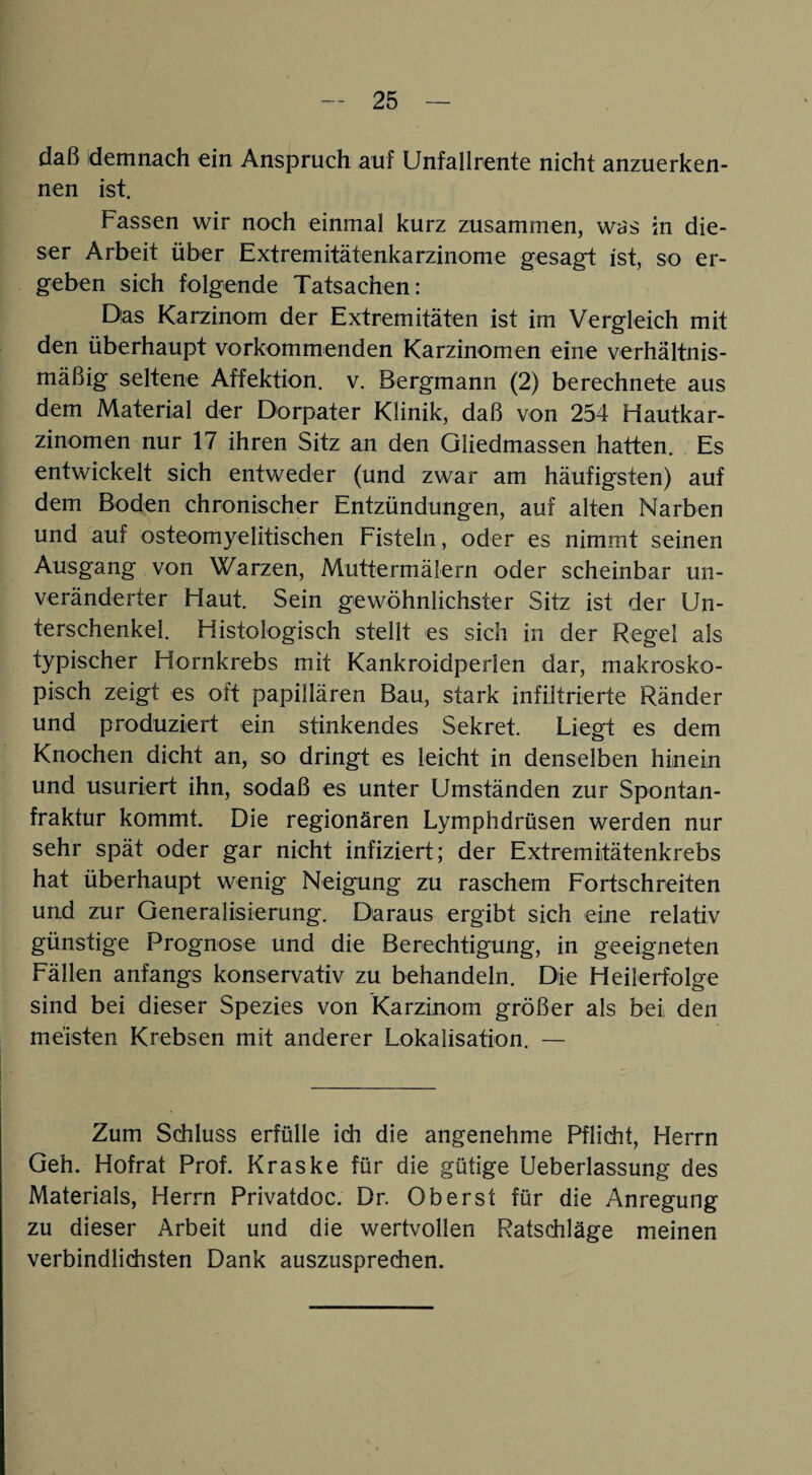 daß demnach ein Anspruch auf Unfallrente nicht anzuerken¬ nen ist. Fassen wir noch einmal kurz zusammen, was in die¬ ser Arbeit über Extremitätenkarzinome gesagt ist, so er¬ geben sich folgende Tatsachen: Das Karzinom der Extremitäten ist im Vergleich mit den überhaupt vorkommenden Karzinomen eine verhältnis¬ mäßig seltene Affektion. v. Bergmann (2) berechnete aus dem Material der Dorpater Klinik, daß von 254 Hautkar¬ zinomen nur 17 ihren Sitz an den Gliedmassen hatten. Es entwickelt sich entweder (und zwar am häufigsten) auf dem Boden chronischer Entzündungen, auf alten Narben und auf osteomyelitischen Fisteln, oder es nimmt seinen Ausgang von Warzen, Muttermälern oder scheinbar un¬ veränderter Haut. Sein gewöhnlichster Sitz ist der Un¬ terschenkel. Histologisch stellt es sich in der Regel als typischer Hornkrebs mit Kankroidperlen dar, makrosko¬ pisch zeigt es oft papillären Bau, stark infiltrierte Ränder und produziert ein stinkendes Sekret. Liegt es dem Knochen dicht an, so dringt es leicht in denselben hinein und usuriert ihn, sodaß es unter Umständen zur Spontan¬ fraktur kommt. Die regionären Lymphdrüsen werden nur sehr spät oder gar nicht infiziert; der Extremitätenkrebs hat überhaupt wenig Neigung zu raschem Fortschreiten und zur Generalisierung. Daraus ergibt sich eine relativ günstige Prognose und die Berechtigung, in geeigneten Fällen anfangs konservativ zu behandeln. Die Heilerfolge sind bei dieser Spezies von Karzinom größer als bei den meisten Krebsen mit anderer Lokalisation. — Zum Schluss erfülle idi die angenehme Pflicht, Herrn Geh. Hofrat Prof. Kraske für die gütige Ueberlassung des Materials, Herrn Privatdoc. Dr. Oberst für die Anregung zu dieser Arbeit und die wertvollen Ratschläge meinen verbindlichsten Dank auszusprechen.