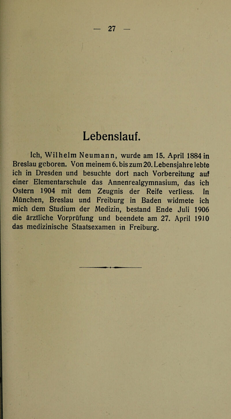 Lebenslauf. Ich, Wilhelm Neumann, wurde am 15. April 1884 in Breslau geboren. Von meinem 6. bis zum 20. Lebensjahre lebte ich in Dresden und besuchte dort nach Vorbereitung auf einer Elementarschule das Annenrealgymnasium, das ich Ostern 1904 mit dem Zeugnis der Reife verliess. ln München, Breslau und Freiburg in Baden widmete ich mich dem Studium der Medizin, bestand Ende Juli 1906 die ärztliche Vorprüfung und beendete am 27. April 1910 das medizinische Staatsexamen in Freiburg.