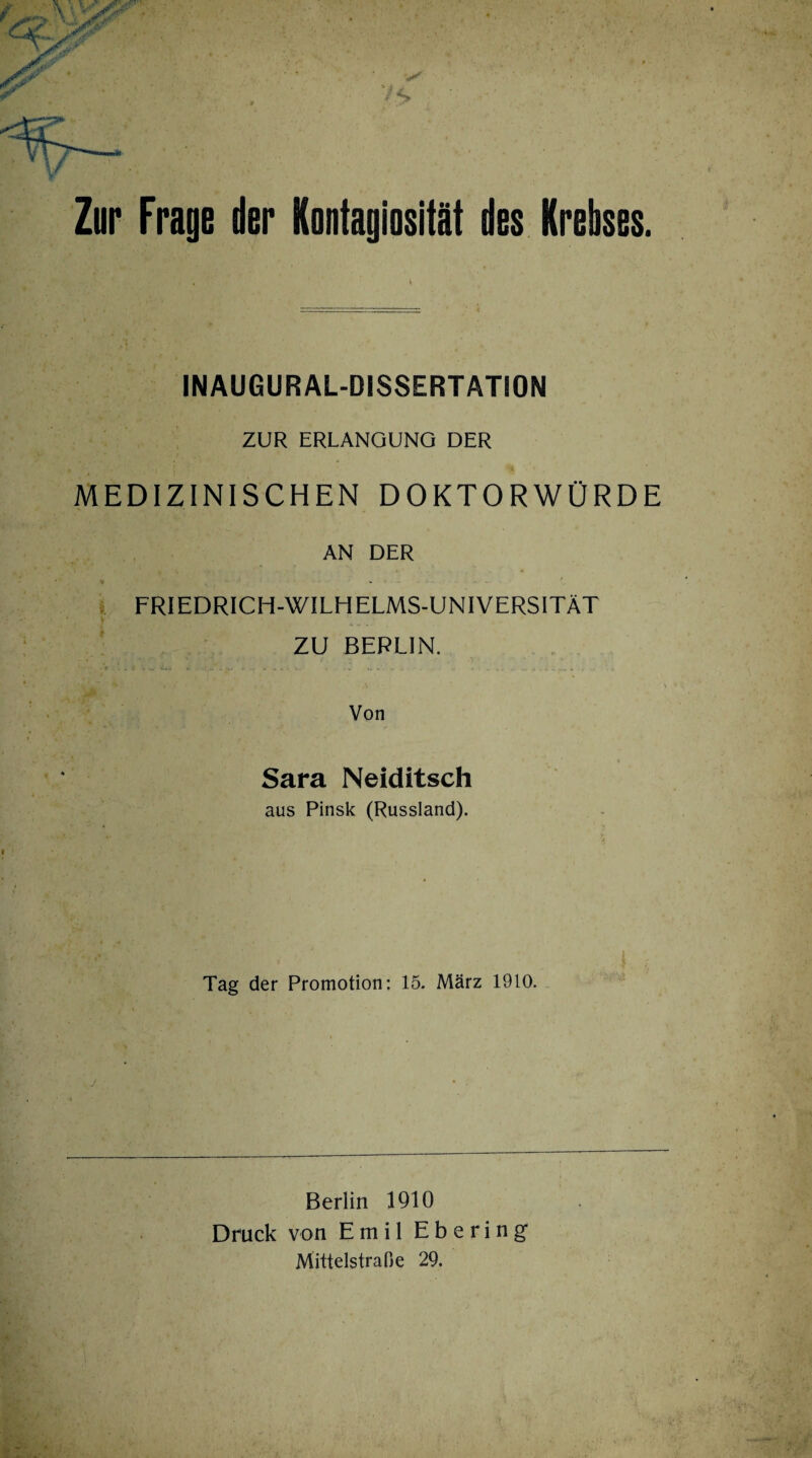 Zur Frage der Kontagiosität des Krebses. IN AUGUR AL-DISSERTATION ZUR ERLANGUNG DER MEDIZINISCHEN DOKTORWÜRDE AN DER * .......... t FRIEDRICH-WILH ELMS-UNIVERSITÄT * ZU BERLIN. Von Sara Neiditsch aus Pinsk (Russland). Tag der Promotion: 15. März 1910. Berlin 1910 Druck von Emil Ebering Mittelstraße 29.