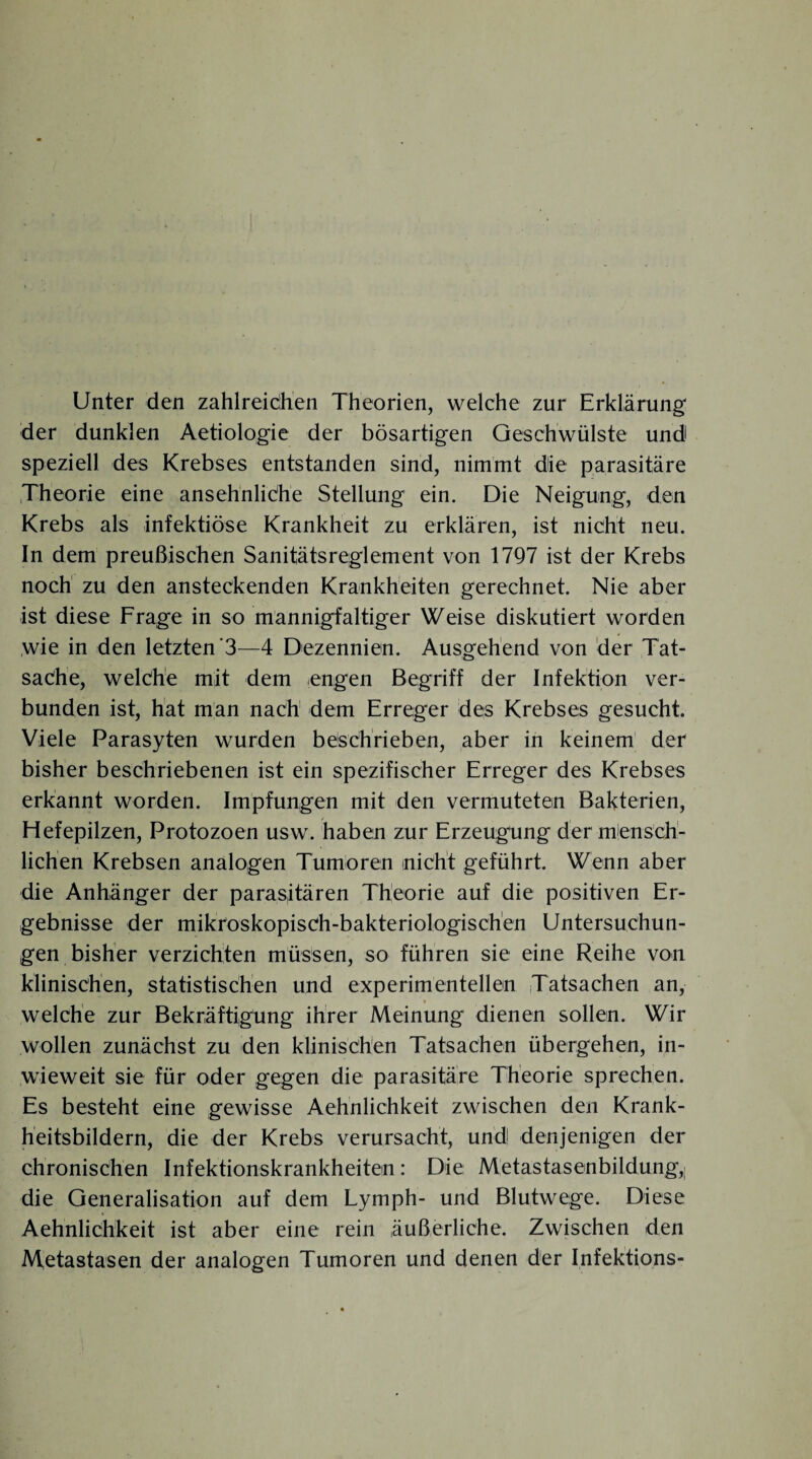 Unter den zahlreichen Theorien, welche zur Erklärung' der dunklen Aetiologie der bösartigen Geschwülste und speziell des Krebses entstanden sind, nimmt die parasitäre Theorie eine ansehnliche Stellung ein. Die Neigung, den Krebs als infektiöse Krankheit zu erklären, ist nicht neu. In dem preußischen Sanitätsreglement von 1797 ist der Krebs noch zu den ansteckenden Krankheiten gerechnet. Nie aber ist diese Frage in so mannigfaltiger Weise diskutiert worden wie in den letzten 3—4 Dezennien. Ausgehend von der Tat¬ sache, welche mit dem engen Begriff der Infektion ver¬ bunden ist, hat man nach dem Erreger des Krebses gesucht. Viele Parasyten wurden beschrieben, aber in keinem der bisher beschriebenen ist ein spezifischer Erreger des Krebses erkannt worden. Impfungen mit den vermuteten Bakterien, Hefepilzen, Protozoen usw. haben zur Erzeugung der mensch¬ lichen Krebsen analogen Tumoren nicht geführt. Wenn aber die Anhänger der parasitären Theorie auf die positiven Er¬ gebnisse der mikroskopisch-bakteriologischen Untersuchun¬ gen bisher verzichten müssen, so führen sie eine Reihe von klinischen, statistischen und experimentellen Tatsachen an, welche zur Bekräftigung ihrer Meinung dienen sollen. Wir wollen zunächst zu den klinischen Tatsachen übergehen, in¬ wieweit sie für oder gegen die parasitäre Theorie sprechen. Es besteht eine gewisse Aehnlichkeit zwischen den Krank¬ heitsbildern, die der Krebs verursacht, und denjenigen der chronischen Infektionskrankheiten: Die Metastasenbildung,; die Generalisation auf dem Lymph- und Blutwege. Diese Aehnlichkeit ist aber eine rein äußerliche. Zwischen den Metastasen der analogen Tumoren und denen der Infektions-