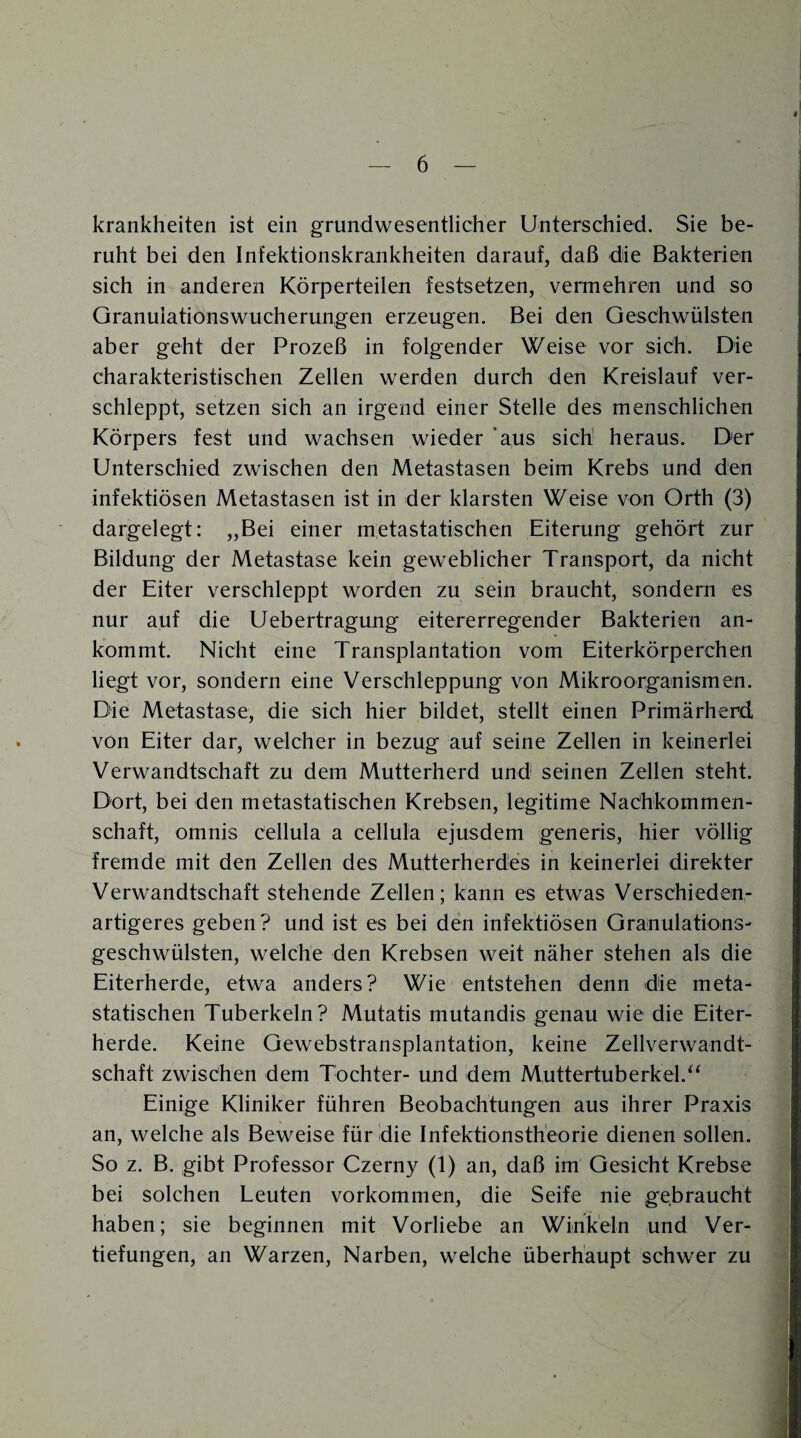 krankheiten ist ein grundwesentlicher Unterschied. Sie be¬ ruht bei den Infektionskrankheiten darauf, daß die Bakterien sich in anderen Körperteilen festsetzen, vermehren und so Granuiationswucherungen erzeugen. Bei den Geschwülsten aber geht der Prozeß in folgender Weise vor sich. Die charakteristischen Zellen werden durch den Kreislauf ver¬ schleppt, setzen sich an irgend einer Stelle des menschlichen Körpers fest und wachsen wieder aus sich heraus. Der Unterschied zwischen den Metastasen beim Krebs und den infektiösen Metastasen ist in der klarsten Weise von Orth (3) dargelegt: „Bei einer metastatischen Eiterung gehört zur Bildung der Metastase kein geweblicher Transport, da nicht der Eiter verschleppt worden zu sein braucht, sondern es nur auf die Uebertragung eitererregender Bakterien an¬ kommt. Nicht eine Transplantation vom Eiterkörperchen liegt vor, sondern eine Verschleppung von Mikroorganismen. Die Metastase, die sich hier bildet, stellt einen Primärherd von Eiter dar, welcher in bezug auf seine Zellen in keinerlei Verwandtschaft zu dem Mutterherd und seinen Zellen steht. Dort, bei den metastatischen Krebsen, legitime Nachkommen¬ schaft, omnis cellula a cellula ejusdem generis, hier völlig fremde mit den Zellen des Mutterherdes in keinerlei direkter Verwandtschaft stehende Zellen; kann es etwas Verschieden¬ artigeres geben? und ist es bei den infektiösen Granulations¬ geschwülsten, welche den Krebsen weit näher stehen als die Eiterherde, etwa anders? Wie entstehen denn die meta¬ statischen Tuberkeln? Mutatis mutandis genau wie die Eiter¬ herde. Keine Gewebstransplantation, keine Zellverwandt¬ schaft zwischen dem Tochter- und dem Muttertuberkel.“ Einige Kliniker führen Beobachtungen aus ihrer Praxis an, welche als Beweise für die Infektionstheorie dienen sollen. So z. B. gibt Professor Czerny (1) an, daß im Gesicht Krebse bei solchen Leuten Vorkommen, die Seife nie gebraucht haben; sie beginnen mit Vorliebe an Winkeln und Ver¬ tiefungen, an Warzen, Narben, welche überhaupt schwer zu