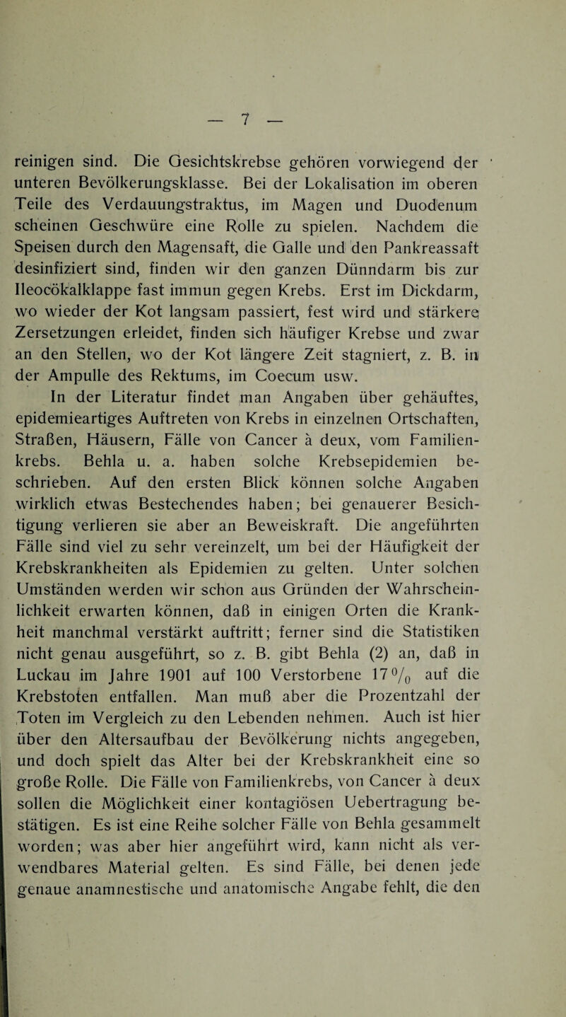 reinigen sind. Die Gesichtskrebse gehören vorwiegend der unteren Bevölkerungsklasse. Bei der Lokalisation im oberen Teile des Verdauungstraktus, im Magen und Duodenum scheinen Geschwüre eine Rolle zu spielen. Nachdem die Speisen durch den Magensaft, die Galle und den Pankreassaft desinfiziert sind, finden wir den ganzen Dünndarm bis zur Ileocökalklappe fast immun gegen Krebs. Erst im Dickdarm, wo wieder der Kot langsam passiert, fest wird und stärkere Zersetzungen erleidet, finden sich häufiger Krebse und zwar an den Stellen, wo der Kot längere Zeit stagniert, z. B. in) der Ampulle des Rektums, im Coecurn usw. In der Literatur findet man Angaben über gehäuftes, epidemieartiges Auftreten von Krebs in einzelnen Ortschaften, Straßen, Häusern, Fälle von Cancer ä deux, vom Familien¬ krebs. Behla u. a. haben solche Krebsepidemien be¬ schrieben. Auf den ersten Blick können solche Angaben wirklich etwas Bestechendes haben; bei genauerer Besich¬ tigung verlieren sie aber an Beweiskraft. Die angeführten Fälle sind viel zu sehr vereinzelt, um bei der Häufigkeit der Krebskrankheiten als Epidemien zu gelten. Unter solchen Umständen werden wir schon aus Gründen der Wahrschein¬ lichkeit erwarten können, daß in einigen Orten die Krank¬ heit manchmal verstärkt auftritt; ferner sind die Statistiken nicht genau ausgeführt, so z. B. gibt Behla (2) an, daß in Luckau im Jahre 1901 auf 100 Verstorbene 17% auf die Krebstoten entfallen. Man muß aber die Prozentzahl der .Toten im Vergleich zu den Lebenden nehmen. Auch ist hier über den Altersaufbau der Bevölkerung nichts angegeben, und doch spielt das Alter bei der Krebskrankheit eine so große Rolle. Die Fälle von Familienkrebs, von Cancer ä deux sollen die Möglichkeit einer kontagiösen Uebertragung be¬ stätigen. Es ist eine Reihe solcher Fälle von Behla gesammelt worden; was aber hier angeführt wird, kann nicht als ver¬ wendbares Material gelten. Es sind Fälle, bei denen jede genaue anamnestische und anatomische Angabe fehlt, die den