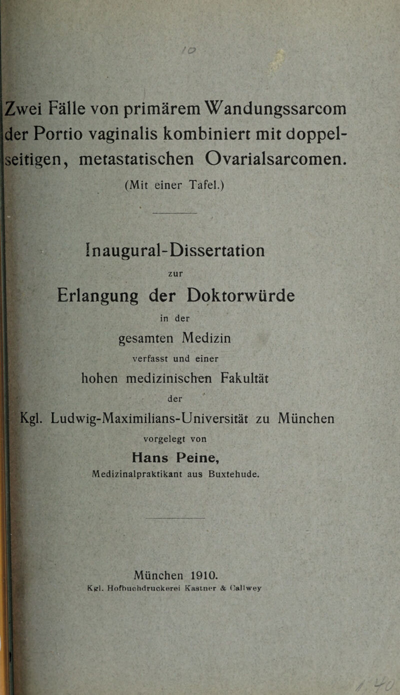 Zwei Fälle von primärem Wandungssarcom der Portio vaginalis kombiniert mit doppel¬ seitigen, metastatischen Ovarialsarcomen. (Mit einer Tafel.) Inaugural-Dissertation zur Erlangung der Doktorwürde in der gesamten Medizin verfasst und einer hohen medizinischen Fakultät der Kgl. Ludwig-Maximilians»Universität zu München vorgelegt von Hans Peine, Medizinalpraktikant aus Buxtehude. München 1910. Ktrl. Hofbuchdruckerei Ka9tner & Oallwey